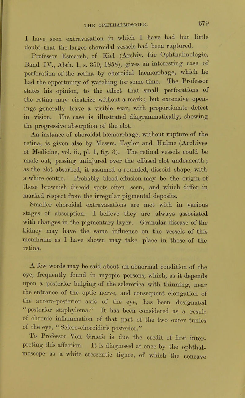 I have seen extravasation in which I have had but little doubt that the larger choroidal vessels had been ruptured. Professor Esmarch, of Kiel (Archiv. fiir Ophthalmologie, Band IV., Abth. 1, s. 350, 1858), gives an interesting case of perforation of the retina by choroidal haemorrhage, which he had the opportunity of watching for some time. The Professor states his opinion, to the effect that small perforations of the retina may cicatrize without a mark; but extensive open- ings generally leave a visible scar, with proportionate defect in vision. The case is illustrated diagrammatically, showing the progressive absorption of the clot. An instance of choroidal haemorrhage, without rupture of the retina, is given also by Messrs. Taylor and Hubne (Archives of Medicine, vol. ii., pi. 1, fig. 3). The retinal vessels could be made out, passing uninjured over the effused clot underneath ; as the clot absorbed, it assumed a rounded, discoid shape, with a white centre. Probably blood effusion may be the origin of those brownish discoid spots often seen, and which differ in marked respect from the irregular pigmental deposits. Smaller choroidal extravasations are met with in various stages of absorption. I believe they are always g,ssociated with changes in the pigmentary layer. Granular disease of the kidney may have the same influence on the vessels of this membrane as I have shown may take place in those of the retina. A few words may be said about an abnormal condition of the eye, frequently found in myopic persons, which, as it depends upon a posterior bulging of the sclerotica with thinning, near the entrance of the optic nerve, and consequent elongation of the antero-posterior axis of the eye, has been designated “posterior staphyloma.” It has been considered as a result of chronic inflammation of that part of the two outer tunics of the eye, “ Sclero-choroiditis posterior.” To Professor Yon Graefe is due the credit of first inter- preting this affection. It is diagnosed at once by the ophthal- moscope as a white crescentic figure, of which the concave