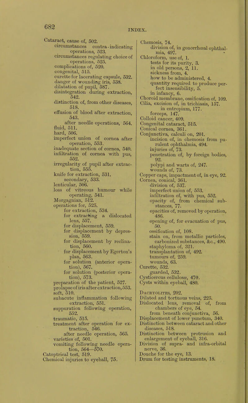 INDEX. Cataract, cause of, 502. circuinstauces contra • indicating operations, 523. circumstances regidating choice of operations, 525. complications of, 520. congenital, 515. curette for lacerating capsule, 532. danger of wounding iris, 538. dilatation of pupil, 587. disintegration during extraction, 542. distinction of, from other diseases, 518. effusion of blood after extraction, 543. after needle oi^erations, 564. fluid, 511. hard, 506. imperfect union of cornea after operation, 553. inadequate section of cornea, 540. inflltration of cornea with i)us, 552. irregularity of pupil after extrac- tion, 555. knife for extraction, 531. secondary, 533. lenticular, 506. loss of vitreous humour while operating, 541. Morgagnian, 512. operations for, 525. for extraction, 534. for extracting a dislocated lens, 557. for displacement, 559. for displacement by depres- sion, 559. for displacement by reclina- tion, 560. for displacement by Egerton’s plan, 563. for solution (anterior opera- tion), 567. for solution (posterior opera- tion), 573. preparation of the patient, 527. prolapse of iris after extraction, 553. soft, 510. subacute inflammation following extraction, 551. suppuration following operation, 552. travunatic, 515. treatment after operation for ex- traction, 546. after needle operation, 565. varieties of, 501. vomiting following needle opera- tion, 564—570. Catoptrical test, 519. Chemical injuries to eyeball, 75. Chemosis, 74. division of, in gonorrhoeal ophthal- mia, 497. Chloroform, use of, 1. tests for its purity, 3. in old persons, 2, 11. sickness from, 4. how to be administered, 4. quantity required to produce per- fect insensibflity, 5. in infancy, 6. Choroid membrane, ossiflcation of, 109. Ciha, excision of, in trichiasis, 157. in entroxjium, 177. forceps, 147. Colloid cancer, 409. Congenital cataract, 515. Conical cornea, 361. Conjunctiva, calcidi on, 201. incision of, in chemosis from j>u- ndent ophthalmia, 494. injuries of, 73. penetration of, by foreign bodies, 92. polypi and warts of, 247. wounds of, 73. Copper caps, imxiactment of, in eye, 92. Cornea, conical, 361. division of, 537. imperfect imion of, 553. inflltration of, with pus, 552. ojjacity of, from chemical sub- stances, 77. opacities of, removed by operation, 486. opening of, for evacuation of pus, 50. ossiflcation of, 108. stain on, from metallic particles, carbonized substances, &c., 490. staphyloma of, 321. transplantation of, 492. tiunours of, 259. woimds, 63. Cmette, 532. guarded, 532. Cysticercus ceUidosae, 470. Cysts within eyeball, 480. Dacryolites, 202. Dilated and tortuous veins, 225. Dislocated lens, removal of, from chambers of eye, 54 from beneath conjunctiva, 56. Displacement of lower jjimctiun, 340. Distinction between cataract and other diseases, 518. Distinction between protrusion and enlargement of eyeball, 316. Division of supra- and infra-orbital nerve, 36. Douche for the eye, 13. Drum for testing instnunents, 18.