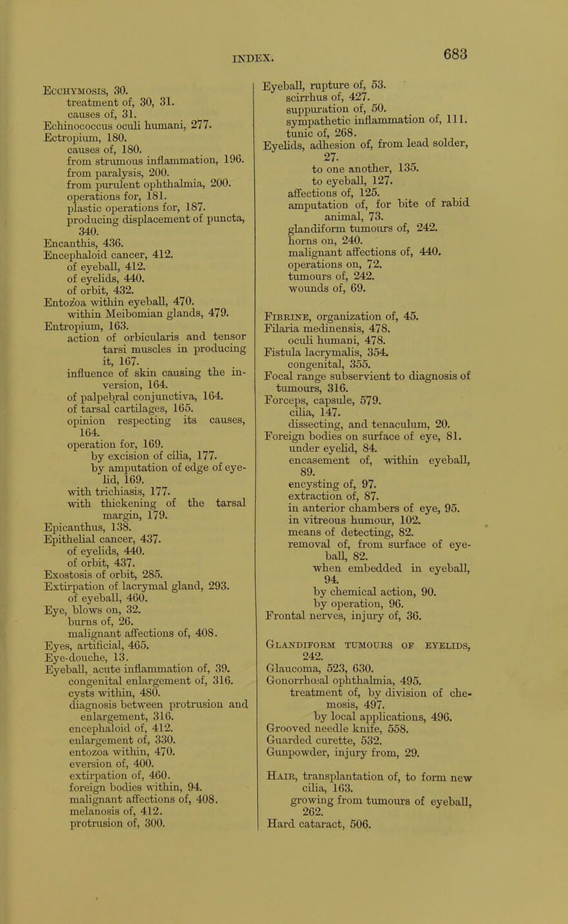 Ecchymosis, .so. treatment of, 30, 31. causes of, 31. Echinococcus oculi humani, 277. Ectrojjium, 180. causes of, 180. from strumous inflammation, 196. from paralysis, 200. from piuulent ophthalmia, 200. operations for, 181. plastic operations for, 187. producing displacement of puncta, 340. Encanthis, 436. Encephaloid cancer, 412. of eyeball, 412. of eyelids, 440. of orbit, 432. Entozoa within eyeball, 470. within Meibomian glands, 479. Entropium, 163. action of orbicularis and tensor tarsi muscles in producing it, 167. influence of skin causing the in- version, 164. of palpebral conjimctiva, 164. of tarsal cartilages, 165. oiiinion respecting its causes, 164. operation for, 169. by excision of cilia, 177. by amputation of edge of eye- lid, 169. with trichiasis, 177. with thickening of the tarsal margin, 179. Epicanthus, 138. Epithelial cancer, 437. of eyelids, 440. of orbit, 437. Exostosis of orbit, 285. Extirpation of lacrymal gland, 293. of eyeball, 460. Eye, blows on, 32. burns of, 26. malignant affections of, 408. Eyes, artificial, 465. Eye-douche, 13. Eyeball, acute inflammation of, 39. congenital enlargement of, 316. cysts within, 480. diagnosis between protrusion and enlargement, 316. encephaloid of, 412. enlargement of, 330. entozoa within, 470. eversion of, 400. extirpation of, 460. foreign bodies within, 94. malignant affections of, 408. melanosis of, 412. protrusion of, 300. Eyeball, rupture of, 53. scirrhus of, 427. suppuration of, 50. sympathetic inflammation of. 111. tunic of, 268. Eyelids, adhesion of, from lead solder, 27. to one another, 135. to eyeball, 127. affections of, 125. amputation of, for bite of rabid animal, 73. glandiform tumours of, 242. horns on, 240. malignant affections of, 440. operations on, 72. tumours of, 242. wounds of, 69. Fibrine, organization of, 45. Filaria medinensis, 478. oculi humani, 478. Fistula lacrymalis, 354. congenital, 355. Focal range subservient to diagnosis of tumours, 316. Forceps, capsule, 579. ciha, 147. dissecting, and tenaculum, 20. Foreign bodies on surface of eye, 81. under eyelid, 84. encasement of, within eyeball, 89. encysting of, 97. extraction of, 87. in anterior chambers of eye, 95. in vitreous humour, 102. means of detecting, 82. removal of, from surface of eye- ball, 82. when embedded in eyeball, 94 by chemical action, 90. by operation, 96. Frontal nerves, injmy of, 36. Glandiform tumours of eyelids, 242. Glaucoma, 523, 630. Gonorrhoeal ophthalmia, 495. treatment of, by division of che- mosis, 497. by local applications, 496. Grooved needle knife, 558. Guarded curette, 532. Gimpowder, injury from, 29. Hair, transplantation of, to form new cdia, 163. growing from tumours of eyeball, 262. Hard cataract, 506.