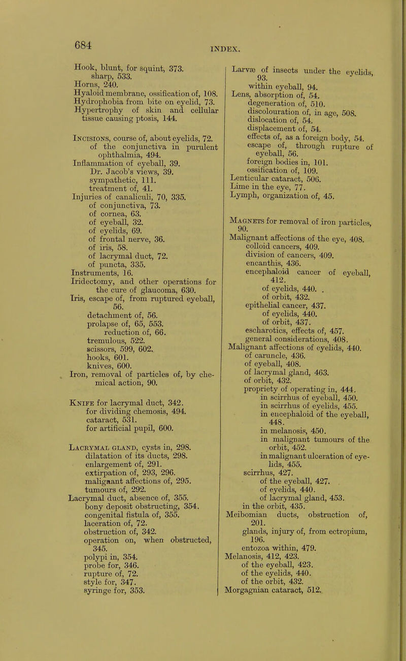 INDEX. Hook, blunt, for squint, 373. sharp, 533. Horns, 240. Hyaloid membrane, ossification of, 108. Hydrophobia from bite on eyelid, 73. Hypertrophy of skin and cellular tissue causing ptosis, 144. Incisions, course of, about eyelids, 72. of the conjunctiva in purulent ophthalmia, 494. Inflammation of eyeball, 39. Dr. Jacob’s views, 39. sympathetic, 111. treatment of, 41. Injuries of canalicuh, 70, 335. of conjunctiva, 73. of cornea, 63. of eyeball, 32. of eyelids, 69. of frontal nerve, 36. of iris, 58. of lacrymal duct, 72. of puncta, 335. Instruments, 16. Iridectomy, and other operations for the cure of glaucoma, 630. Iris, escape of, from ruptured eyeball, 56. detachment of, 56. prolapse of, 65, 553. reduction of, 66. tremulous, 522. scissors, 599, 602. hooks, 601. knives, 600. Iron, removal of particles of, by che- mical action, 90. Knife for lacrymal duct, 342. for dividing chemosis, 494. cataract, 531. for artificial pupil, 600. Lacbymal gland, cysts in, 298. dilatation of its ducts, 298. enlargement of, 291. extirpation of, 293, 296. malignant affections of, 295. tumours of, 292. Lacrymal duct, absence of, 355. bony deposit obstructing, 354. congenital fistula of, 355. laceration of, 72. obstruction of, 342. operation on, when obstructed, 345. polypi in, 354. probe for, .346. rupture of, 72. style for, 347. syringe for, 353. Larvaj of insects under the eyelids 9.3. ^ within eyeball, 94. Lens, absorption of, 54. degeneration of, 510. discolouration of, in age, 508. dislocation of, 54. displacement of, 54 effects of, as a foreign body, 54 escape of, through riuffure of eyeball, 56. foreign bodies in, 101. ossification of, 109. Lenticular cataract, 506. Lime in the eye, 77. Lymph, organization of, 45. Magnets for removal of iron pai-ticles 90. Malignant affections of the eye, 408. colloid cancers, 409. division of cancers, 409. encanthis, 436. encephaloid cancer of eyeball, 412. of eyehds, 440. . of orbit, 432. epithelial cancer, 437. of eyelids, 440. of orbit, 437. escharotics, effects of, 457. general considerations, 408. Malignant affections of eyelids, 440. of caruncle, 436. of eyeball, 408. of lacrymal gland, 463. of orbit, 432. propriety of operating in, 444. in scirrhus of eyeball, 450. in scirrhus of eyelids, 455. in encephaloid of the eyeball, 448. in melanosis, 450. in malignant tumours of the orbit, 452. in malignant ulceration of eye- hds, 455. scirrhus, 427. of the eyeball, 427. of eyeh^, 440. of lacrymal gland, 453. in the orbit, 435. Meibomian ducts, obstruction of, 201. glands, injury of, from ectropium, 196. entozoa within, 479. Melanosis, 412, 423. of the eyeball, 423. of the eyelids, 440. of the orbit, 432. Morgagnian cataract, 512.