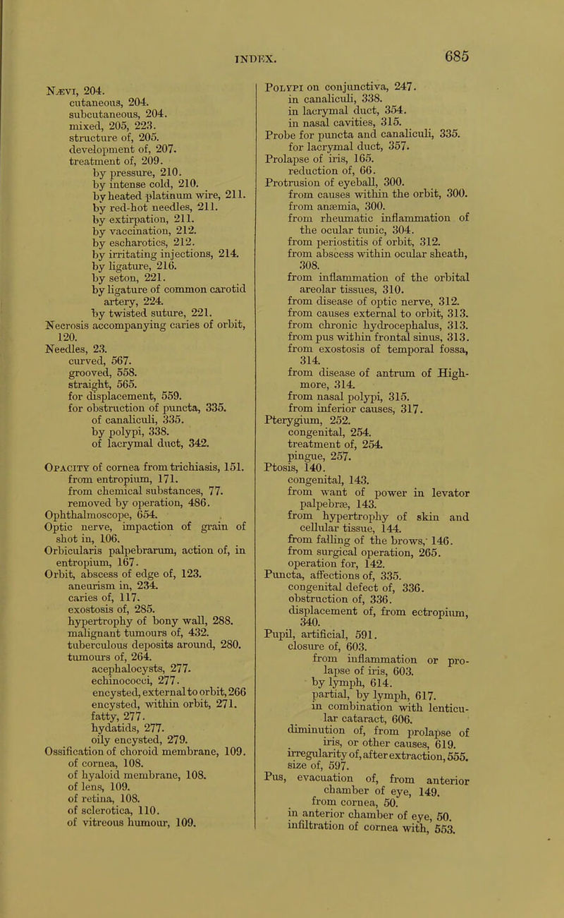 N^vi, 204. cutaneous, 204. subcutaneous, 204. mixed, 205, 223. structure of, 205. development of, 207. treatment of, 209. by pressiire, 210. by intense cold, 210. by heated platinum wire, 211. by red-hot needles, 211. by extirpation, 211. by vaccination, 212. by escharotics, 212. by irritating injections, 214. by ligature, 216. by seton, 221. by ligature of common carotid artery, 224. by twisted sutiu’e, 221. Necrosis accompanying caries of orbit, 120. Needles, 23. curved, 567. grooved, 558. straight, 565. for displacement, 559. for obstruction of pvmcta, 335. of canaliculi, 335. by polypi, 338. of lacrymal duct, 342. Opacity of cornea from trichiasis, 151. from entropium, 171. from chemical substances, 77. removed by ojieration, 486. Oiihthalmoscope, 654. Optic nerve, impaction of gi-ain of shot in, 106. Orbicularis palpebrarum, action of, in entropium, 167. Orbit, abscess of edge of, 123. aneurism in, 234. caries of, 117. exostosis of, 285. hypertrophy of bony wall, 288. malignant tumours of, 432. tuberculous deposits aroimd, 280. tumours of, 264. acephalocysts, 277. echinococci, 277. encysted, external to orbit, 266 encysted, within orbit, 271. fatty, 277. hydatids, 277. oily encysted, 279. Ossification of choroid membrane, 109. of cornea, 108. of hyaloid membrane, 108. of lens, 109. of retina, 108. of sclerotica, 110. of vitreous humour, 109. Polypi on conjunctiva, 247. in canaliculi, 338. in lacrymal duct, 354. in nasal cavities, 315. Probe for puucta and canaliculi, 335. for lacrymal duct, 357. Prolapse of iris, 165. reduction of, 66. Protrusion of eyeball, 300. from causes within the orbit, 300. from anaemia, 300. from rheumatic inflammation of the ocidar tunic, 304. from periostitis of orbit, 312. from abscess within ocular sheath, 308. from inflammation of the orbital areolar tissues, 310. from disease of optic nerve, 312. from causes external to orbit, 313. from chronic hydrocephalus, 313. from pus within frontal sinus, 313. from exostosis of temporal fossa, 314. from disease of antrum of High- more, 314. from nasal polypi, 315. from inferior causes, 317. Pterygium, 252. congenital, 254. treatment of, 254. pingue, 257. Ptosis, 140. congenital, 143. from want of power in levator palpebrae, 143. from hypertrophy of skin and cellular tissue, 144. from falling of the brows,’ 146. from surgical operation, 265. operation for, 142. Pimcta, affections of, 335. congenital defect of, 336. obstruction of, 336. displacement of, from ectropium, 340. Pupd, artificial, 591. closure of, 603. from inflammation or pro- lapse of iris, 603. by lymph, 614. partial, by lymph, 617. in combination -with lenticu- lar cataract, 606. diminution of, from prolapse of iris, or other causes, 619. irregularity of, after extraction, 555. size of, 597. Pus, evacuation of, from anterior chamber of eye, 149. from cornea, 50. in anterior chamber of eye, 50. infiltration of cornea with,' 653.
