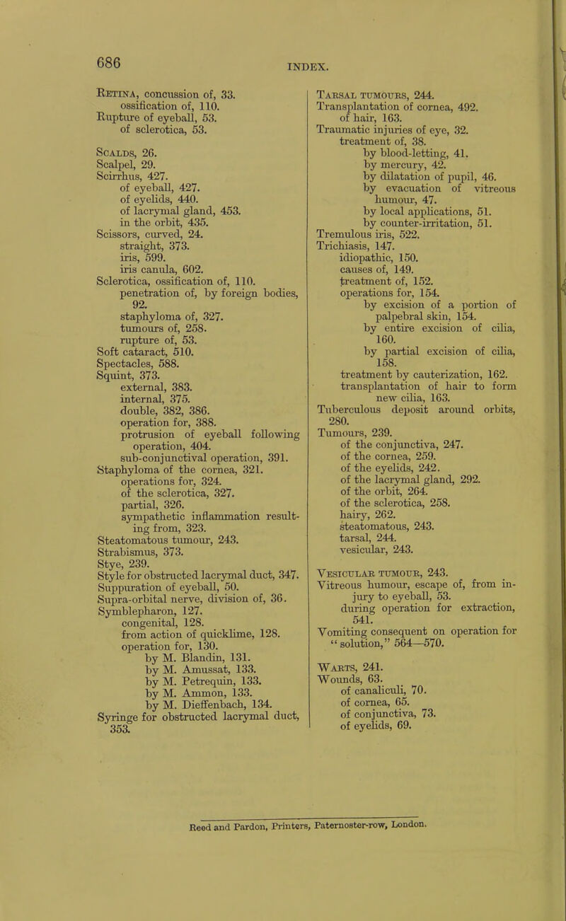 INDEX. Retina, concussion of, 33. ossification of, 110. Rupture of eyeball, 53. of sclerotica, 53. Scalds, 26. Scalpel, 29. Scirrbus, 427. of eyeball, 427. of eyelids, 440. of lacrymal gland, 453. in the orbit, 435. Scissors, curved, 24. straight, 373. iris, 599. iris canula, 602. Sclerotica, ossification of, 110. penetration of, by foreign bodies, 92. staphyloma of, 327. tumours of, 258. rupture of, 53. Soft cataract, 510. Spectacles, 588. Squint, 373. external, 383. internal, 375. double, 382, 386. operation for, 388. protrusion of eyeball following operation, 404. sub-conjunctival operation, 391. Staphyloma of the cornea, 321. operations for, 324. of the sclerotica, 327. partial, 326. sympathetic inflammation result- ing from, 323. Steatomatous tumour, 243. Strabismus, 373. Stye, 239. Style for obstructed lacrymal duct, 347. Suppuration of eyeball, 50. Supra-orbital nerve, division of, 36. Symblepharon, 127. congenital, 128. from action of quicklime, 128. operation for, 130. by M. Blandin, 131. by M. Amussat, 133. by M. Petrequin, 133. by M. Ammon, 133. by M. Diefifenbach, 134. Syringe for obstructed lacrymal duct, 35a Tailsal tumours, 244. Transplantation of cornea, 492. of hair, 163. Traumatic injuries of eye, 32. treatment of, 38. by blood-letting, 41. by mercury, 42. by dilatation of pupil, 46. by evacuation of vitreous humour, 47. by local apphcations, 51. by counter-irritation, 51. Tremidous iris, 522. Trichiasis, 147. idiopathic, 150. causes of, 149. treatment of, 152. operations for, 154. by excision of a portion of palpebral skin, 154. by entire excision of cUia, 160. by partial excision of cdia, 158. treatment by cauterization, 162. transplantation of hair to form new cilia, 163. Tuberculous deposit aroxmd orbits, 280. Tumours, 239. of the conjimctiva, 247. of the cornea, 259. of the eyelids, 242. of the lacrymal gland, 292. of the orbit, 264. of the sclerotica, 258. hairy, 262. ^eatomatous, 243. tarsal, 244. vesicidar, 243. Vesicular tumour, 243. Vitreous humour, escape of, from in- jury to eyeball, 53. during operation for extraction, 541. Vomiting consequent on operation for “ solution,” 564—570. Warts, 241. Wmmds, 63. of canaliculi, 70. of cornea, 65. of conjunctiva, 73. of eyehds, 69. Reed and Pardon, Printers, Paternoster-row, London.