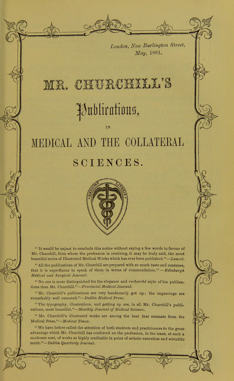 London, New Burlington Street, May, 1861. IN MEDICAL AND THE COLLATERAL SCIENCES. “ It would be unjust to conclude this notice without saying a few words in favour of Mr. Churchill, from whom the profession is receiving, it may be truly said, the most beautiful series of Illustrated Medical Works which has ever been published.”—Lancet, “ All the publications of Mr. Churchill are prepared with so much taste and neatness, that it is superfluous to speak of them in terms of commendation.” — Edinburgh Medical and Surgical Journal. “ No one is more distinguished for the elegance and recherche style of his publica- tions than Mr. Churchill.”—Provincial Medical Journal, “Mr. Churchill’s publications are very handsomely got up: the engravings are remarkably well executed.”—Dublin Medical Press, “The typography, illustrations, and getting up are, in all Mr. Churchill’s publi- cations, most beautiful.”—Monthly Journal of Medical Science, “ Mr. Churchill’s illustrated works are among the best that emanate from the Medical Press.”—Medical Times, “ We have before called the attention of both students and practitioners to the great advantage which Mr. Churchill has conferred on the profession, in the issue, at such a moderate cost, of works so highly creditable in point of artistic execution and scientific merit.”—Dublin Quarterly Journal.