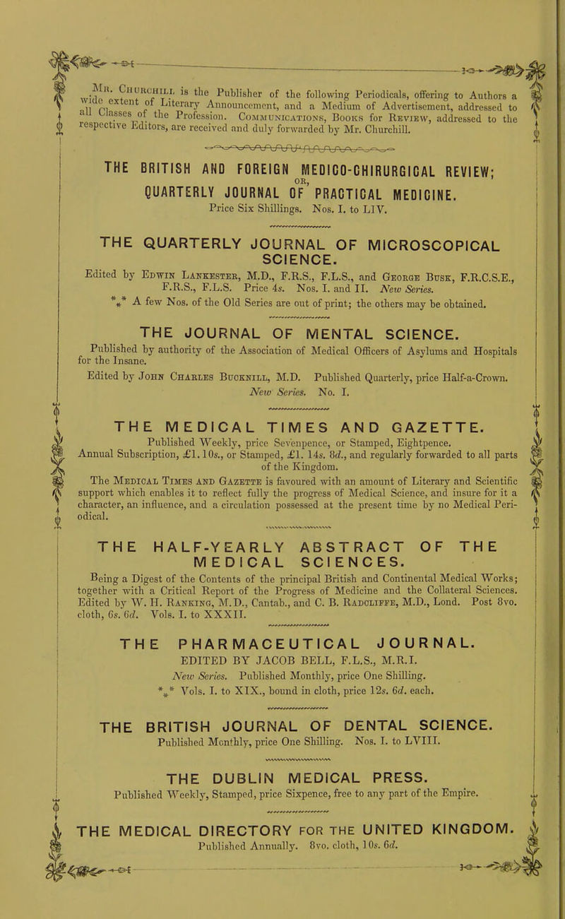 -S-t — JO->-■■•'5!^^ • 1 ■ , Publisher of the following Periodicals, offering to Authors a i** Literary Announcement, and a Medium of Advertisement, addressed to asses of the Profession. Comjiunications, Books for Review, addressed to the respective hditors, are received and duly forwarded by Mr. Churchill. THE BRITISH AND FOREIGN MEDICO-CHIRURGICAL REVIEW: OR, QUARTERLY JOURNAL OF PRACTICAL MEDICINE. Price Six Shillings. Nos. I. to LIV. THE QUARTERLY JOURNAL OF MICROSCOPICAL SCIENCE. Edited by Edwin Lankester, M.D., F.R.S., F.L.S., and George Busk, F.R.C.S.E., F.R.S., F.L.S. Price 4s. Nos. I. and II. Netu Series. *** -A- few Nos. of the Old Series are out of print; the others may be obtained, THE JOURNAL OF MENTAL SCIENCE. Published by authority of the Association of Medical Officers of Asylums and Hospitals for the Insane. Edited by John Charles Buoknill, M.D. Published Quarterly, price Half-a-Crown. New Series. No. I. THE MEDICAL TIMES AND GAZETTE. Published Weekly, price Sevenpence, or Stamped, Eightpence. Annual Subscription, £1.10s., or Stamped, £1. 14s. M., and regularly forwarded to all parts of the Kingdom. The Medical Times and Gazette is favoured with an amount of Literary and Scientific support which enables it to reflect fully the progress of Medical Science, and insure for it a character, an influence, and a circulation possessed at the present time by no Medical Peri- odical. • \AW%V' WV>i . THE HALF-YEARLY ABSTRACT OF THE MEDICAL SCIENCES. Being a Digest of the Contents of the principal British and Continental Medical Works; together with a Critical Report of the Progress of Medicine and the Collateral Sciences. Edited by W. H. Ranking, M.D., Cantab., and C. B. Radoliffe, M.D., Lend. Post 8vo. cloth, Gs. 6d. Vole. I. to XXXII. THE PHARMACEUTICAL JOURNAL. EDITED BY JACOB BELL, F.L.S., M.R.I. N^eiv Series. Published Monthly, price One Shilling. *** Vols. I. to XIX., bound in cloth, price 12s. 6d. each. THE BRITISH JOURNAL OF DENTAL SCIENCE. Published Monthly, price One Shilling. Nos. I. to LVIII. THE DUBLIN MEDICAL PRESS. Published Weekly, Stamped, price Sixpence, free to any part of the Empire. THE MEDICAL DIRECTORY for the UNITED KINGDOM. Published Annually. 8vo. cloth, 10s. 6(f. 30 -