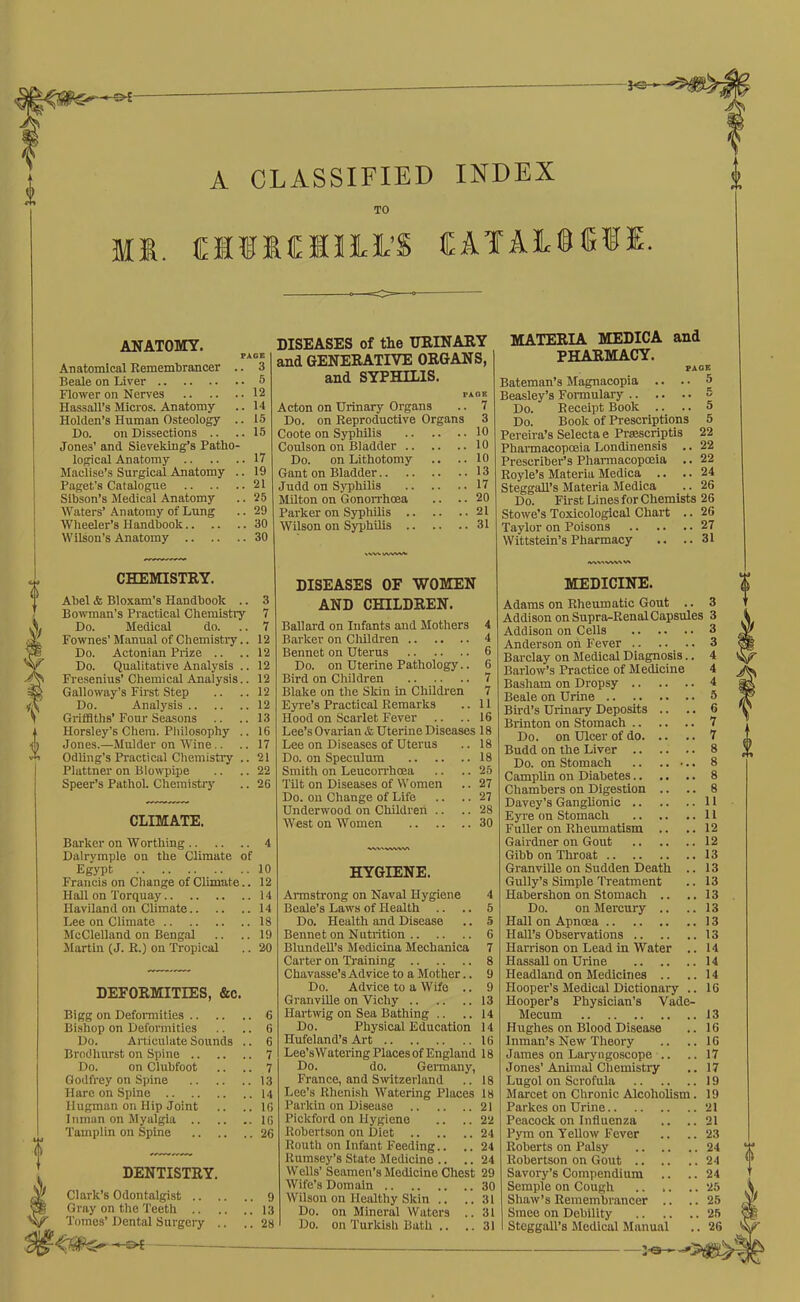 A CLASSIFIED INDEX TO MI. ClIIMIltS CATAI®®®!. ANATOMY. Anatomical Remembrancer .. 3 Beale on Liver 5 Fiower on Nerves 12 Hassall’s Micros. Anatomy .. 14 Holden’s Human Osteology .. 15 Do. on Dissections .. .. 15 Jones’ and Sieveking’s Patho- logical Anatomy 17 Maclise’s Surgical Anatomy .. 19 Paget’s Catalogue 21 Slbson’s Medical Anatomy .. 25 AVaters’ Anatomy of Lung .. 29 Wheeler’s Handbook 30 Wilson’s Anatomy 30 CHEMISTRY. Abel & Bloxam’s Handbook .. 3 Bowman’s Practical Chemistry 7 Do. Medical do. .. 7 Fownes’Manual of Chemistry.. 12 Do. Actonian Prize .. .. 12 Do. Qualitative Analysis .. 12 Fresenius’ Chemical Analysis.. 12 Galloway’s First Step .. .. 12 Do. Analysis 12 GrifBtlis’Four Seasons .. ..13 Horsley’s Chem. Philosophy .. 16 Jones.—Mulder on M’ine.. .. 17 Odling’s Practical Chemistry .. 21 Plattner on Blowpipe .. .. 22 Speer’s PathoL Chemistry .. 26 CLIMATE. Barker on Worthing 4 Dalrymple on the Climate of Egypt 10 Francis on Change of Climate.. 12 Hall on Torquay 14 Haviland on Climate 14 Lee on Climate 18 McClelland on Bengal .. .. 19 Martin (J. R.) on Tropical .. 20 DEFORMITIES, &c. Bigg on Deformities 6 Bishop on Deformities .. .. 6 Do. Articulate Sounds .. 6 Brodhurst on Spine 7 Do. on Clubfoot .. .. 7 Godfrey on Spine 13 Hare on Spine 14 Hugman on Hip Joint .. ..16 Inman on Myalgia 16 Tamplin on Spine 26 DENTISTRY. Clark’s Odontalgist 9 Gray on the Teeth 13 Tomes’ Dental Surgery .. .. 28 - -- DISEASES of the URINARY and GENERATIVE ORGANS, and SYPHILIS. PAOB Acton on Urinary Organs .. 7 Do. on Reproductive Organs 3 Coote on Syphilis 10 Coulson on Bladder 10 Do. on Lithotomy .. .. 10 Gant on Bladder 13 Judd on Syphilis 17 Milton on Gonon'hoea .. .. 20 Parker on Syphilis 21 Wilson on SyphUis 31 DISEASES OF WOMEN AND CHILDREN. Ballard on Infants and Mothers 4 Barker on CMldren 4 Bennet on Uterus 6 Do. on Uterine Pathology.. 6 Bird on Children 7 Blake on the Skin in Children 7 Eyre’s Practical Remarks .. 11 Hood on Scarlet Fever .. .. 16 Lee’s Ovarian & Uterine Diseases 18 Lee on Diseases of Uterus .. 18 Do. on Speculum 18 Smith on Leucorrhoea .. .. 25 Tilt on Diseases of Women .. 27 Do. on Change of Life .. .. 27 Underwood on Children .. .. 28 West on Women 30 HYGIENE. Armstrong on Naval Hygiene 4 Beale’s Laws of Health .. .. 5 Do. Health and Disease .. 5 Bennet on Nutrition 6 BlundeU’s Mcdicina Mechaniea 7 Carter on Training 8 Chavasse’s Advice to a Mother.. 9 Do. Advice to a Wife .. 9 GranviUe on Vichy 13 Hartwig on Sea Bathing .. .. 14 Do. Physical Education 14 Hufeland’s Art 16 Lee’sWatering Places of England 18 Do. do. Germany, France, and Switzerland .. 18 Lee’s Rhenish Watering Places 18 Parkin on Disease 21 Pickford on Hygiene .. .. 22 Robertson on Diet 24 Routh on Infant Feeding.. .. 24 Rumsey’s State Medicine .. .. 24 Wells’Seamen’s Medicine Chest 29 Wife’s Domain 30 Wilson on Healthy Skin .. ..31 Do. on Mineral Waters .. 31 Do. on Turkish Bath .. ..31 MATERIA MEDICA and PHARMACY. PAGE Bateman’s Magnacopia .. .. 5 Beasley’s Formulary 5 Do. Receipt Book .. .. 5 Do. Book of Prescriptions 5 Pereira’s Selectae Prsescriptis 22 Pharmacopoeia Londinensis .. 22 Prescriber’s Pharmacopoeia .. 22 Boyle’s Materia Medica .. .. 24 SteggaU’s Materia Medica .. 26 Do. First Lines for Chemists 26 Stowe’s Toxicological Chart .. 26 Taylor on Poisons 27 Wittstein’s Pharmacy .. ..31 MEDICINE. Adams on Rheumatic Gout .. 3 Addison on Supra-Renal Capsules 3 Addison on Cells 3 Anderson oh Fever . . 3 Barclay on Medical Diagnosis.. 4 Barlow’s Practice of Medicine 4 Basham on Dropsy 4 Beale on Urine .. 5 Bird’s Urinary Deposits .. .. 6 Brinton on Stomach 7 Do. on Ulcer of do 7 Budd on the Liver 8 Do. on Stomach 8 CampUn on Diabetes 8 Chambers on Digestion .. .. 8 Davey’s Ganglionic 11 Eyre on Stomach 11 FuUer on Rheumatism .. .. 12 Gairdner on Gout 12 Gibb on Throat 13 Granville on Sudden Death .. 13 Gully’s Simple Treatment .. 13 Habershon on Stomach .. ..13 Do. on Mercury .. ..13 Hall on Apnoea 13 Hall’s Observations 13 Harrison on Lead in Water .. 14 Hassall on Urine 14 Headland on Medicines .. ..14 Hooper’s Medical Dictionary .. 16 Hooper’s Physician’s Vade- Mecum i3 Hughes on Blood Disease .. 16 Inman’s New Theory .. ..16 James on Laryngoscope .. .. 17 Jones’Animal Chemistry .. 17 Lugol on Scrofula 19 Marcet on Chronic Alcoholism. 19 Parkes on Urine 21 Peacock on Influenza .. ..21 Pym on Yellow Fever .. ..23 Roberts on Palsy 24 Robertson on Gout 24 Savory’s Compendium .. .. 24 Semple on Cough 25 Shaw’s Remembrancer .. .. 25 Smee on Debility 25 Steggall’s Medical Manual .. 26 J-®—