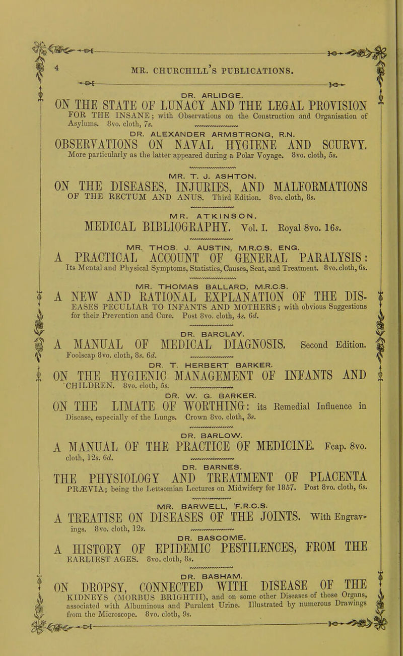 DR. ARLIDGE. ON THE STATE OF LUNACY AND THE LEGAL PROVISION FOR THE INSANE; with Observations on the Construction and Organisation of Asylums. 8vo. cloth, 7s. DR. ALEXANDER ARMSTRONG, R.N. OBSERVATIONS ON NAVAL HYGIENE AND SCURVY. More particularly as the latter appeared during a Polar Voyage. 8vo. cloth, 5s. MR. T. J. ASHTON. ON THE DISEASES, INJUEIES, AND MALEOEMATIONS OF THE RECTUM AND ANUS. Third Edition. 8vo. cloth, 8s. MR. ATKINSON. MEDICAL EIBLIOGEAPHY. Voi. i. Eoyai 8vo. I6s. MR. THOS. J. AUSTIN, M.R.OS. ENG. A PRACTICAL ACCOUNT OF GENERAL PARALYSIS; Its Mental and Physical Symptoms, Statistics, Causes, Seat, and Treatment. 8vo. cloth, 6s. MR. THOMAS BALLARD, M.R.O.S. A NEW AND RATIONAL EXPLANATION OF THE Dis- eases PECULIAR TO INFANTS AND MOTHERS; with obvious SoggestionB for their Prevention and Cure. Post 8vo. cloth, 4s. 6d. I DR. BAROLAY. A MANUAL OF MEDICAL DIAGNOSIS. Second Edition. Foolscap 8vo. cloth, 8s. 6d. DR. T. HERBERT BARKER. ON THE HYGIENIC MANAGEMENT OF INFANTS AND CHILDREN. 8vo. cloth, 5s. DR. W. G. BARKER. ON THE LIMATE OF WORTHING; its Remedial Infiuence in Disease, especially of the Lungs. Crown 8vo. cloth, 3s. DR. BARLOW. A MANUAL OF THE PRACTICE OF MEDICINE. Foap. Sto. cloth, 12s. 6d, DR. BARNES. THE PHYSIOLOGY AND TEEATMENT OF PLACENTA PR.ffiVIA; being the Lettsomian Lectures on Midwifery for 1857. Post 8vo. cloth, 6s. MR. BARWELL, F.RO.S. A TREATISE ON DISEASES OF THE JOINTS, with Engrav- ings. 8vo. cloth, 12s. DR. BASOOME. A HISTORY OF EPIDEMIC PESTILENCES, FROM THE EARLIEST AGES. 8vo. cloth, 8s. DR. BASHAM. ON DEOPSY, CONNECTED WITH DISEASE OE THE KIDNEYS (MORBUS BRIGHTII), and on some other Diseases of those Organs, associated with Albuminous and Purulent Urine. Illustrated by numerous Drawings from the Microscope. 8vo. cloth, 9s. —