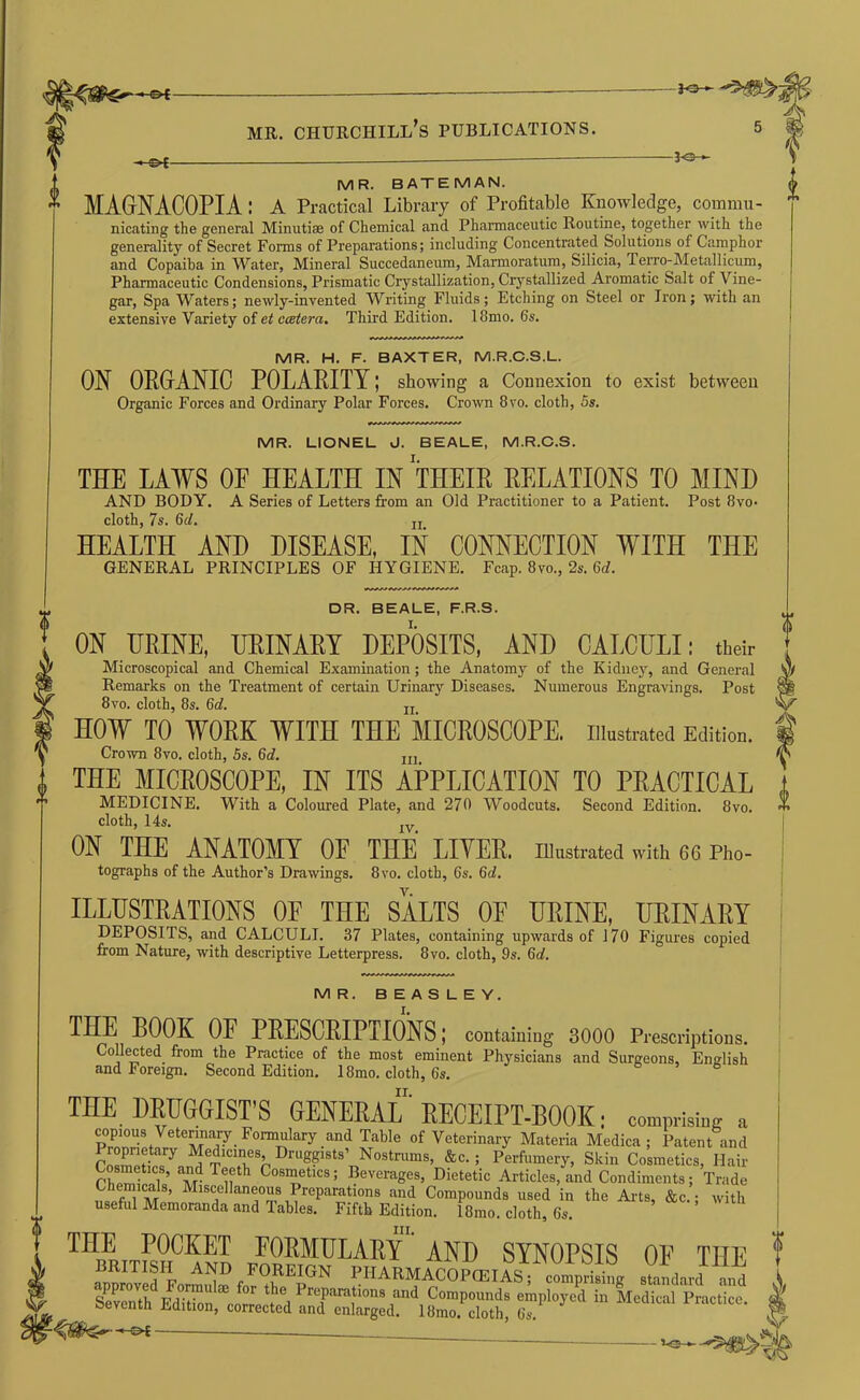 MR. BATEMAN. MAGNACOPIA: A Practical Library of Profitable Knowledge, commu- nicating the general Minutiae of Chemical and Pharmaceutic Routine, together with the generality of Secret Forms of Preparations; including Concentrated Solutions of Camphor and Copaiba in Water, Mineral Succedaneum, Marmoratum, Silicia, Terro-Metallicum, Pharmaceutic Condensions, Prismatic Crystallization, Crystallized Aromatic Salt of Vine- gar, Spa Waters; newly-invented Writing Fluids; Etching on Steel or Iron; with an extensive Variety of et ccetera. Third Edition. 18mo. 6s. MR. H. F. BAXTER, M.R.C.S.L. ON ORGANIC POLARITY; showing a Connexion to exist between Organic Forces and Ordinary Polar Forces. Crown 8vo. cloth, 5s. MR. LIONEL J. BEALE, M.R.C.S. THE LAWS OP HEALTH IN THEIR RELATIONS TO MIND AND BODY. A Series of Letters from an Old Practitioner to a Patient. Post 8vo- cloth, 7s. 6d. jj HEALTH AND DISEASE, IN CONNECTION WITH THE GENERAL PRINCIPLES OF HYGIENE. Fcap. 8vo., 2s. 6rf. DR. BEALE, F.R.S. ON URINE, URINARY DEPOSITS, AND CALCULI: their Microscopical and Chemical Examination; the Anatomy of the Kidney, and General Remarks on the Treatment of certain Urinary Diseases. Numerous Engravings. Post 8vo. cloth, 8s. 6d. jj HOW TO WORE WITH THE MICROSCOPE, illustrated Edition. Crown 8vo. cloth, 5s. 6d. jji THE MICROSCOPE, IN ITS APPLICATION TO PRACTICAL MEDICINE. With a Coloured Plate, and 270 Woodcuts. Second Edition. 8vo. cloth, 14s. jy ON THE ANATOMY OF THE LIVER. Illustrated with 66 Pho- tographs of the Author’s Drawings. 8vo. cloth, 6s. 6d. ILLUSTRATIONS OF THE SALTS OF URINE, URINARY DEPOSITS, and CALCULI. 37 Plates, containing upwards of 170 Figures copied from Nature, with descriptive Letterpress. 8vo. cloth, 9s. 6d. MR. BEASLEY. THE BOOK OF PRESCRIPTIONS; containing 3000 Prescriptions. CoUected^ from the Practice of the most eminent Physicians and Surgeons, English and Foreign. Second Edition. 18mo. cloth, 6s. THE DRUGGIST’S GENERAL ’ RECEIPT-BOOK; comprising a copious Veterinary Formulary and of Veterinary Materia Medica ; Patent and Drugpsts’ Nostriims, &c.; Perfumery, Skin Cosmetics, Hair cremlS Cosmetics; Beverages, Dietetic Articles, and Condiments; Trade AND SYNOPSIS OF THE ( BRITISH AND FOREIGN PHARMACOPCEIAS; comprisinir standard and ^ Sevemh Ed*i^n ^co^rre^t* d Compounds employed in Medical Practice. ^ oeventn Edition, corrected and enlarged. 18mo. cloth, 6s. ^ 0 -