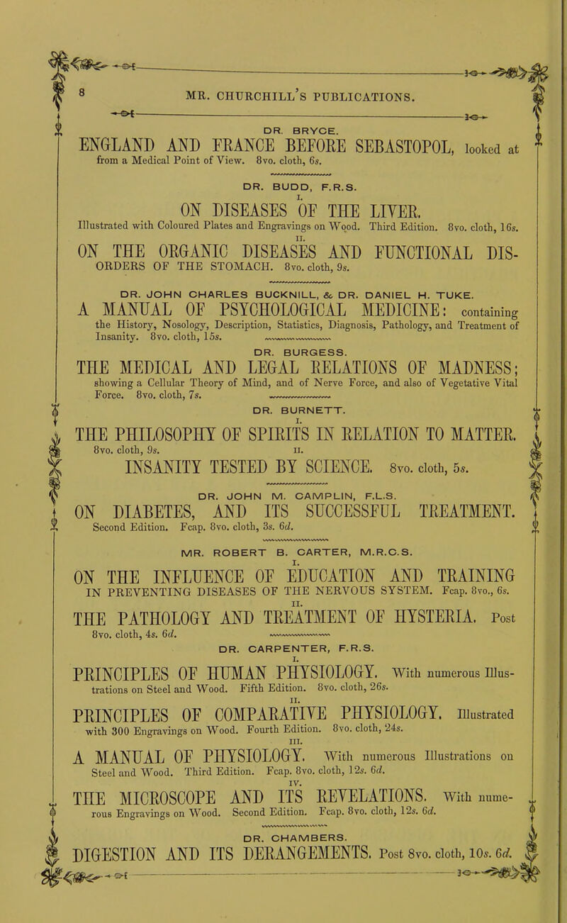 0 DR. BRYCE. ENGLAND AND FRANCE BEFORE SEBASTOPOL, loow at ^ from a Medical Point of View. 8vo. cloth, 6s. f DR. BUDD, F.R.S. ON DISEASES OF THE LITER. Illustrated with Coloured Plates and Engravings on Wo.od. Third Edition. Ovo. cloth, 16s. ON THE ORGANIC DISEASES AND FUNCTIONAL Dis- orders OF THE STOMACH. 8vo. cloth, 9s. DR. JOHN CHARLES BUCKNILL, &, DR. DANIEL H. TUKE. A MANUAL OF PSYCHOLOGICAL MEDICINE: containing the History, Nosology, Description, Statistics, Diagnosis, Pathology, and Treatment of Insanity. 8vo. cloth, 15s. WW^.WWNA DR. BURGESS. THE MEDICAL AND LEGAL RELATIONS OF MADNESS; showing a Cellular Theory of Mind, and of Nerve Force, and also of Vegetative Vital Force. 8vo. cloth, 7s. DR. BURNETT. THE PHILOSOPHY OF SPIRITS IN RELATION TO MATTER. 8vo. cloth, 9s. II. INSANITY TESTED BY SCIENCE. 8vo. doth, 5^. DR. JOHN M. CAMPLIN, F.L.S. ON DIABETES, AND ITS SUCCESSFUL TREATMENT. Second Edition. Fcap. 8vo. cloth, 3s. 6d. VVWVWWX MR. ROBERT B. CARTER, M.R.C.S. ON THE INFLUENCE OF EDUCATION AND TRAINING IN PREVENTING DISEASES OF THE NERVOUS SYSTEM. Fcap. 8vo., 6s. THE PATHOLOGY AND TREATMENT OF HYSTERIA. Post 8vo. cloth, 4s. 6d. DR. CARPENTER, F.R.S. PRINCIPLES OF HUMAN PMSIOLOGY. With numerous illus- trations on Steel and Wood. Fifth Edition. 8vo. cloth, 26s. PRINCIPLES OF COMPARATIYE PHYSIOLOGY, illustrated with 300 Engravings on Wood. Fourth Edition. 8vo. cloth, 24s. III. A MANUAL OF PHYSIOLOGY. with numerous Illustrations on Steel and Wood. Third Edition. Fcap. 8vo. cloth, 12s. 6d. IV. THE MICROSCOPE AND ITS REYELATIONS. With mime- rous Engravings on Wood, Second Edition. Fcap. 8vo. cloth, 12s. 6c/. WWVWWWV^ <P^A ^ DR. CHAMBERS. DIGESTION AND ITS DERANGEMENTS. Post 8vo. doth, lo^. 6rf. 30—