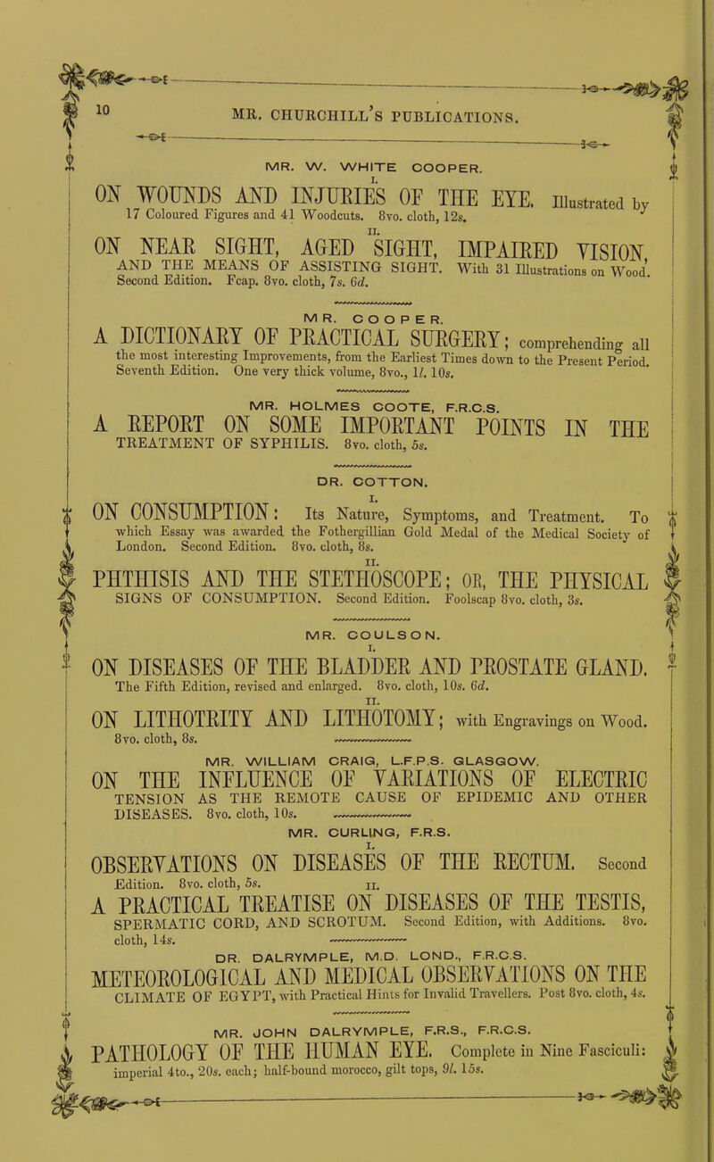i MR. Churchill’s publications. -3-e- MR. W. WHITE COOPER. I. i ON WOUNDS AND INJURIES OF THE EYE, iiiustiaied by 17 Coloured Figures and 41 Woodcuts. 8vo. cloth, 12s. ON NEAR SIGHT, AGED siGHT, IMPAIRED VISION AND THE MEANS OF ASSISTING SIGHT. With 31 lUustrations on Wood Second Edition. Fcap. 8vo. cloth, 7s. 6cf. MR. COOPER. A DICTIONARY OF PRACTICAL SURGERY; comprehending aii the most interestmg Improvements, from the Earliest Times down to the Present Period. Seventh Edition. One very thick volume, 8vo., H. 10s. MR. HOLMES COOTE, F.R.C.S. A EEPORT ON SOME IMPOETANT POINTS IN THE TREATMENT OF SYPHILIS. 8vo. cloth, 5s. DR. COTTON. ON CONSUMPTION: its Nature, Symptoms, and Treatment. To which Essay was awarded the Fothergillian Gold Medal of the Medical Society of London. Second Edition. 8vo. cloth, 8s. PHTHISIS AND THE STETHOSCOPE; OE, THE PHYSICAL SIGNS OF CONSUMPTION. Second Edition. Foolscap 8vo. cloth, 3s. MR. COUUSON. I. ON DISEASES OF THE BLADDEE AND PEOSTATE GLAND. The Fifth Edition, revised and enlarged. 8vo. cloth, 10s. 6d. 1 II. ON LITHOTEITY AND LITHOTOMY; with Engravings on Wood. 8 VO. cloth, 8s. MR. WILLIAM CRAIQ, L.F.P.S. GLASGOW. ON THE INFLUENCE OE YAEIATIONS OF ELECTEIC TENSION AS THE REMOTE CAUSE OF EPIDEMIC AND OTHER DISEASES. 8VO. cloth, 10s. MR. CURLING, F.R.S. OBSEEYATIONS ON DISEASES OF THE EECTUM. Second Edition. 8vo. cloth, 5s. n. A PRACTICAL TREATISE ON DISEASES OF THE TESTIS, SPERMATIC CORD, AND SCROTUM. Second Edition, with Additions. 8vo, cloth, 14s. DR. DALRYMPLE, M.D. LOND., F.R.C.S. METEOEOLOGICAL AND MEDICAL OBSEEYATIONS ON THE CLIMATE OF EGYPT, with Practical Hints for Invalid Travellers. Post 8vo. cloth, 4s. MR. JOHN DALRYMPLE, F.R.S., F.R.C.S. PATHOLOGY OE THE HUMAN EYE. Complete in Nine Fasciculi: imperial 4to., 20s. each; half-bound morocco, gilt tops, 91. 15s.
