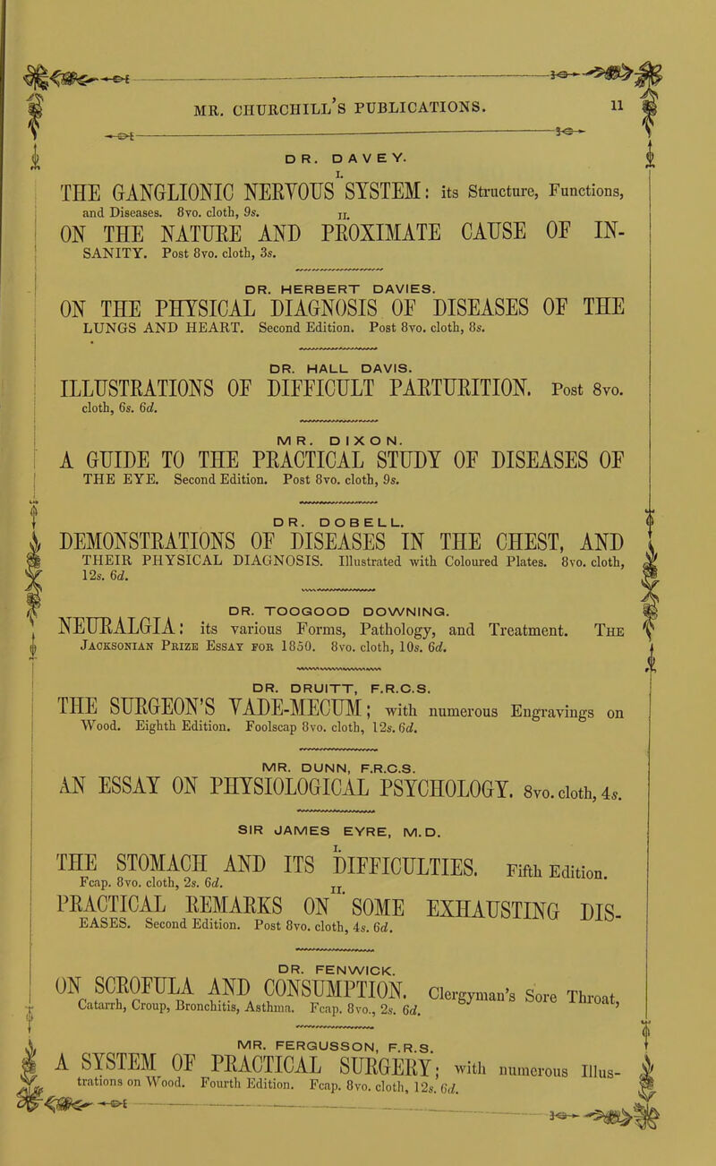 30->- i MR. Churchill’s publications. 11 3-e— DR. D A V E Y. THE GANGLIONIC NEEYOIFS SYSTEM: its Sti-ucture, Functions, and Diseases. 8vo. cloth, 9s. jj ON THE NATURE AND PROXIMATE CAUSE OF IN- SANITY. Post 8vo. cloth, 3s. DR. HERBERT DAVIES. ON THE PHYSICAL DIAGNOSIS OE DISEASES OF THE LUNGS AND HEART. Second Edition. Post 8vo. cloth, 8s. DR. HALL DAVIS. ILLUSTRATIONS OF DIFFICULT PARTURITION. Post Svo. cloth, 6s. 6d. MR. DIXON. A GUIDE TO THE PEAOTICAL STUDY OF DISEASES OP THE EYE. Second Edition. Post 8vo. cloth, 9s. DEMONSTRATIONS OF DISEASES‘iN THE CHEST, AND THEIR PHYSICAL DIAGNOSIS. Illustrated with Coloured Plates. 8vo. cloth, 12s. 6d. t DR. TOOGOOD DOWNING. NEUEALGIA: its various Forms, Pathology, and Treatment. The Jacksonian Prize Essay for 1850. 8vo. cloth, 10s. 6d. WWNrt WSiVS^ DR. DRUITT, F.R.O.S. THE SUEGEON’S YADE-MECIBI; with numerous Engravings on Wood. Eighth Edition. Foolscap 8vo. cloth, I2s. 6ci. MR. DUNN, F.R.O.S. AN ESSAY ON PHYSIOLOOICAL PSYCHOLOGY. 8vo.cioth,4j. SIR JAMES EYRE, M. D. THE STOMACH AND ITS DIEEICULTIES. Fifth Edition Fcap. 8vo. cloth, 2s. 6d. uiiiuu. PEACTICAL EEMAEKS ON ’ SOME EXHAUSTING DIS- EASES. Second Edition. Post 8vo. cloth, 4s. 6rf. DR. FENWICK. ON SCROFULA AND CONSUMPTION, clergyman’s Sore Throat Catarrh, Croup, Bronchitis, Asthma. Fcap. 8vo., 2s. 6d. MR. FERGUSSON, F.R.S, A SYSTEM OE PEACTICAL SUEGEEY; with numerous Illus- trations on Wood. Fourth Edition. Fcap. 8vo. cloth 12s 6</