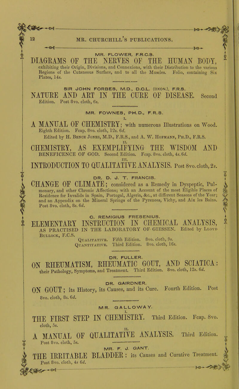-^- MR. FLOWER, F.R.C.S. DIAGRAMS OF THE NERVES OF THE HUMAN ROUT, exhibiting their Origin, Divisions, and Connexions, with their Distribution to the various Regions of the Cutaneous Surface, and to all the Muscles. Folio, containing Six Plates, 14s. SIR JOHN FORBES, M.D., D.C.L. (OXON.), F.R.S. NATURE AND ART IN THE CURE OF DISEASE. Second Edition. Post 8vo. cloth, 6s. MR. FOWNES, PH.D., F.R.S. I. A MANUA.L OF CHEMISTRY; with numerous Illustrations on Wood. Eighth Edition. Fcap. 8vo. cloth, 12s. 6d. Edited by H. Bence Jones, M.D., F.R.S., and A. W. Hofmann, Ph.D., F.R.S. CHEMISTRY, AS EXEMPLIFYING THE AVISDOM AND BENEFICENCE OF GOD. Second Edition. Fcap. 8vo. cloth, 4s. 6d. III. INTRODUCTION TO QUALITATIVE ANALYSIS. Post 8vo. doth, 2.. DR. D. J. T. FRANCIS. CHANGE OF CLIMATE; considered as a Remedy in Dyspeptic, Pul- monary, and other Chronic Affections; with an Account of the most Eligible Places of Residence for Invalids in Spain, Portugal, Algeria, &c., at different Seasons of the Year; and an Appendix on the Mineral Springs of the Pyrenees, Vichy, and Aix les Bains. Post 8vo. cloth, 8s. 6d. C. REMIGIUS FRESENIUS. ELEMENTAET INSTRUCTION IN CHEMICAL ANALYSIS, AS PRACTISED IN THE LABORATORY OF GIESSEN. Edited by Lloyd Bullock, F.C.S. Qualitative. Fifth Edition. 8vo. cloth, 9s. Quantitative. Third Edition. 8vo. cloth, 16s. DR. FULLER. ON RHEUMATISM, RHEUMATIC GOUT, AND SCIATICA; their Pathology, Symptoms, and Treatment. Third Edition. 8vo. cloth, 12s. 6c/. VVVWV^^VW%|%WWVWWV» DR. GAIRDNER. ON GOUT ; its History, its Causes, and its Cure. Fourth Edition. Post 8vo. cloth, 8s. 6d, MR. GALLOWAY. THE FIRST STEP IN CHEMISTRY. Third Edition. Fcap. 8vo. II. cloth, 5s. A MANUAL OF QUALITATiVE ANALYSIS. Third Edition Post 8vo. cloth, 5s. — MR. F. J. GANT. THE IRRITABLE BLADDER; its Causes and Curative Treatment. Post 8VO. cloth, 4s 6d. ^ (0^-^