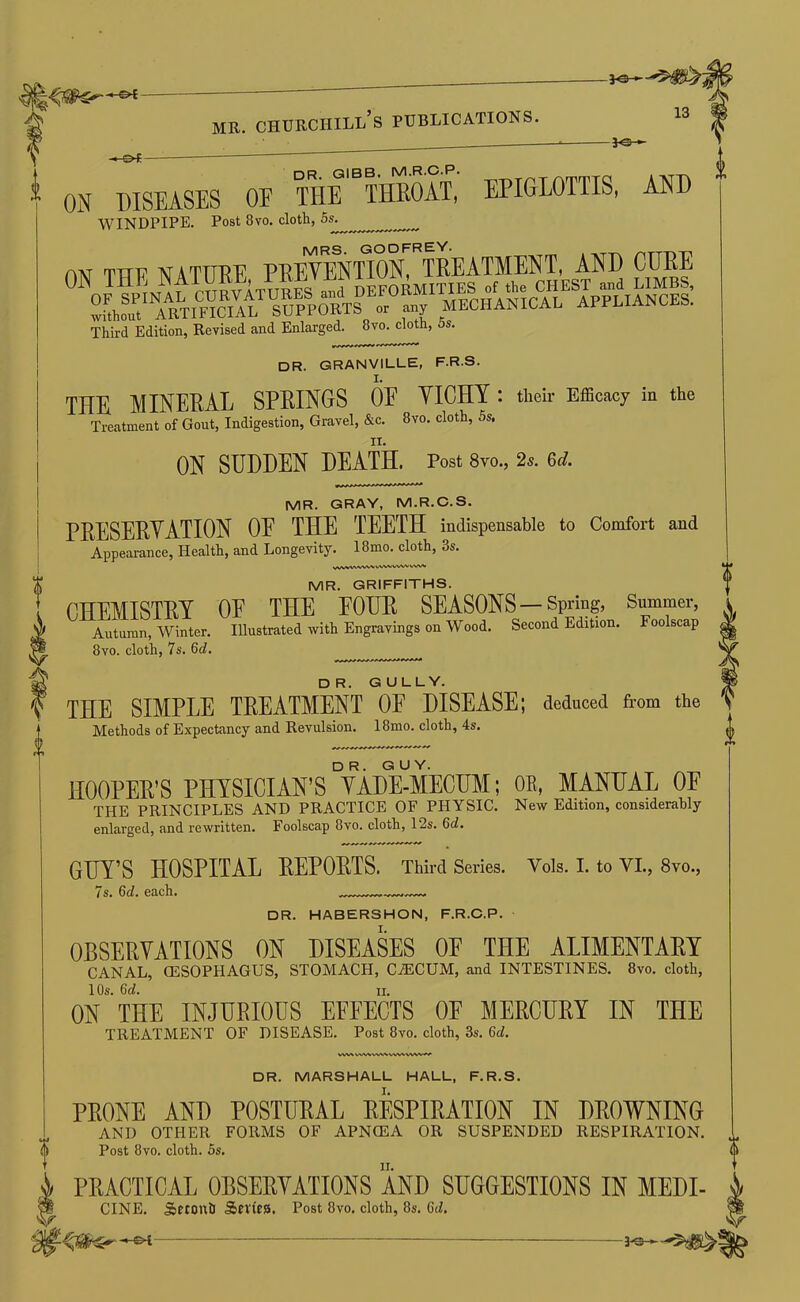 f -JO— ON DISEASES OE THe'^IHROAT, EPIGLOTTIS, AND ANT TTTF I'fATTTTJ'F PTIEYENTION, TREATMENT, AND CURE Third Edition, Revised and Enlarged. 8vo. cloth, 5s. dr. GRANVILLE, F.R.S. THE MINERAL SPRINGS OE YICHY : their Efficacy in the Treatment of Gout, Indigestion, Gravel, &c. 8vo. cloth, 5s. ON SUDDEN DEATH. Post 8vo., 2«. Qd. MR. GRAY, M.R.C.S. PRESERVATION OE THE TEETH indispensable to Comfort and Appearance, Health, and Longevity. 18mo. cloth, 3s. MR. GRIFFITHS. CHEMISTRY OE THE EOUR SEASONS—Spring, Summer, Autumn, Winter. Illustrated with Engravings on Wood. Second Edition. Foolscap 8vo. cloth, 7s. 6(7. dr. gully. THE SIMPLE TREATMENT OE DISEASE; deduced from the Methods of Expectancy and Revulsion. 18mo. cloth, 4s. HOOPER’S PHYSICIAN’S °YADE-MECUM; OR, MANUAL OE THE PRINCIPLES AND PRACTICE OF PHYSIC. New Edition, considerably enlarged, and rewritten. Foolscap 8vo, clotb, 12s, Qd, GUY’S HOSPITAL REPORTS. Third Series. Vols. I. to VI., 8vo., 7s. 6d. each. — DR. HABERSHON, F.R.C.P. OBSERYATIONS ON DISEASES OE THE ALIMENTARY canal, OESOPHAGUS, STOMACH, CiECUM, and INTESTINES. 8vo. cloth, 1 Os. 6(7. II. ON THE INJHRIOUS EEFEOTS OF MERCERY IN THE TREATMENT OF DISEASE. Post 8vo. cloth, 3s. 6(7. WV^ VW%,WWV^iV» DR. MARSHALL HALL, F.R.S. PRONE AND POSTDRAL RESPIRATION IN DROWNING AND OTHEIt FORMS OF APN(EA OB SUSPENDED RESPIRATION. Post 8vo. cloth. 5s, PRACTICAL OBSERVATIONS AND SUGGESTIONS IN MEDI- CINE. Sberotth Sn'ies. Post 8vo. cloth, 8s. 6(7,
