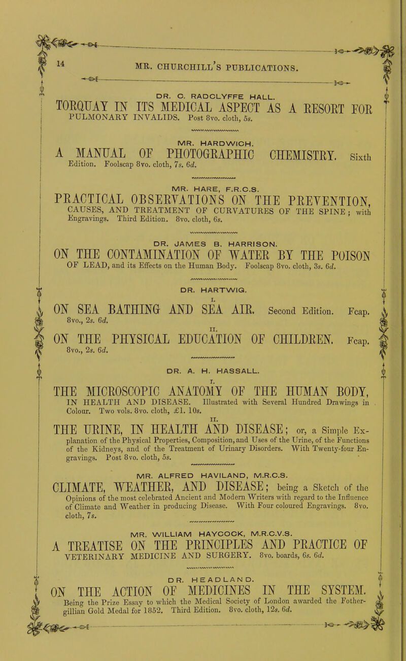 DR. C. RADCLYFFE HALL. TORQUAY IN ITS MEDICAL ASPECT AS A RESORT FOR PULMONARY INVALIDS. Post 8to. clotli, 5«, MR. HARDWICH. A MANUAL OF PHOTOGRAPHIC CHEMISTRY, sixth Edition. Foolscap 8vo. cloth, 7s. 6d. MR. HARE, F.R.C.S. PRACTICAL OBSERYATIONS ON THE PRETENTION, CAUSES, AND TREATMENT OF CURVATURES OF THE SPINE; with Engravings. Third Edition. 8vo. cloth, 6s. DR. JAMES B. HARRISON. ON THE CONTAMINATION OF WATER BY THE POISON OF LEAD, and its Effects on the Human Body. Foolscap 8vo. cloth, 3s. 6d. VNi\/VWt ww DR. HARTWIQ. ON SEA BATHING AND SEA AIR. Second Edition. Fcap. 8vo., 2s. 6d. ON THE PHYSICAL EDUCATION OF CHILDREN. Fcap. 8vo., 2s. 6d. DR. A. H. HASSALL. THE MICROSCOPIC ANATOMY OF THE HUMAN BODY, IN HEALTH AND DISEASE. Illustrated with Several Hundred Drawings in Colour. Two vols. 8vo. cloth, £1. 10s. TEE URINE, IN HEALTH AND DISEASE; or, a simple Ex- planation of the Physical Properties, Composition, and Uses of the Urine, of the Functions of the Kidneys, and of the Treatment of Urinary Disorders. With Twenty-four En- gravings. Post 8vo. cloth, 5s. MR. ALFRED HAVILAND, M.R.C.S. CLIMATE, WEATHER, AND DISEASE; being a Sketch of the Opinions of the most celebrated Ancient and Modem Writers with regard to the Influence of Climate and Weather in producing Disease. With Four coloured Engravings. 8vo. cloth, 7s. MR. WILLIAM HAYCOCK, M.R.C.V.S. A TREATISE ON THE PRINCIPLES AND PRACTICE OE VETERINARY MEDICINE AND SURGERY. 8vo. boards, 6s. 6d. ON THE ACTION OF MEDICINES IN THE SYSTEM. ^ Being the Prize Essay to which the Medical Society of London awarded the Fotlier- ^ gillian Gold Medal for 1852. Third Edition. 8vo. cloth, 12s. 6d. ^
