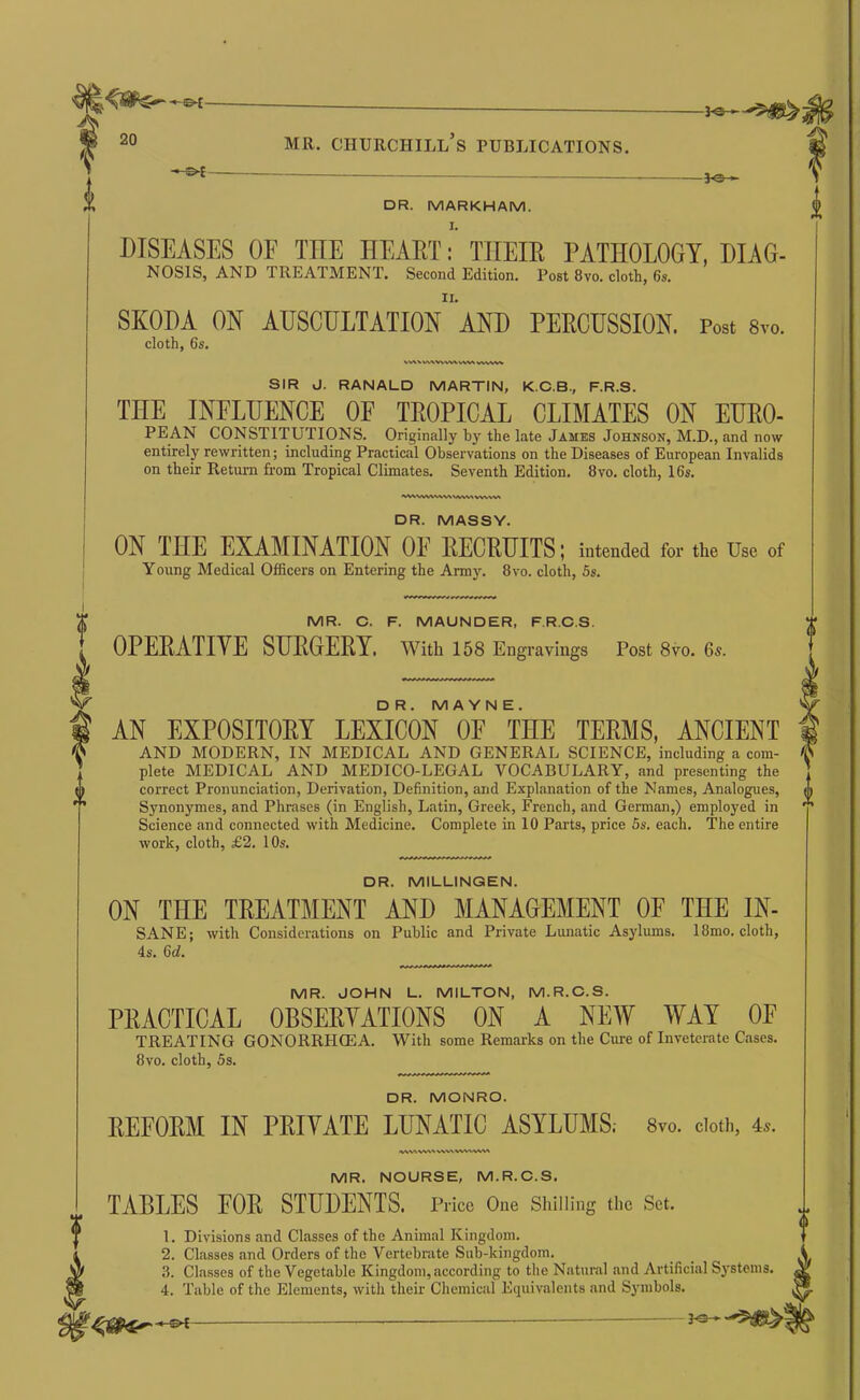 -^e- DR. MARKHAM. DISEASES OE THE HEART: THEIR PATHOLOGY, DIAG- NOSIS, AND TREATMENT. Second Edition. Post 8vo. cloth, 6s. SKODA ON AUSCULTATION AND PERCUSSION. Post Svo. cloth, 6s. SIR J. RANALD MARTIN, K.C.B., F.R.S. THE INFLUENCE OF TROPICAL CLIMATES ON EURO- PEAN CONSTITUTIONS. Originally by the late James Johnson, M.D., and now entirely rewritten; including Practical Observations on the Diseases of European Invalids on their Return from Tropical Climates. Seventh Edition. Svo. cloth, 16s. WW^ W% DR. MASSY. ON THE EXAMINATION OE RECRUITS | intended for the Use of Young Medical Officers on Entering the Army. Svo. cloth, 5s. MR. C. F. MAUNDER. F.R.C.S. OPERATIVE SURGERY. With 158 Engravings Post 8vo. 6s. DR. M A YN E. AN EXPOSITORY LEXICON OF THE TERMS, ANCIENT AND MODERN, IN MEDICAL AND GENERAL SCIENCE, including a com- plete MEDICAL AND MEDICO-LEGAL VOCABULARY, and presenting the . correct Pronunciation, Derivation, Definition, and Explanation of the Names, Analogues, A Synonymes, and Phrases (in English, Latin, Greek, French, and German,) employed in *’ Science and connected with Medicine. Complete in 10 Parts, price 5s. each. The entire work, cloth, £2. 10s. DR. MILLINQEN. ON THE TREATMENT AND MANAGEMENT OF THE IN- SANE; with Considerations on Public and Private Lunatic Asylums. ISmo. cloth, 4s. 6d. MR. JOHN L. MILTON, M.R.C.S. PRACTICAL OBSERVATIONS ON A NEW WAY OF TREATING GONORRH03A. With some Remarks on the Cure of Inveterate Cases. Svo. cloth, 5s. DR. MONRO. REFORM IN PRIVATE LUNATIC ASYLUMS; 8vo. cloth, 4s. ivsw W\^ WVWWMWW\ MR. NOURSE, M.R.O.S. TABLES FOR STUDENTS. Price One Shilling the Set. 1. Divisions and Classes of the Animal Kingdom. 2. Classes and Orders of the Vertebrate Sub-kingdom. 3. Classes of the Vegetable Kingdom, according to the Natural and Artificial Systems. 4. Table of the Elements, with their Chemical Equivalents and Symbols.
