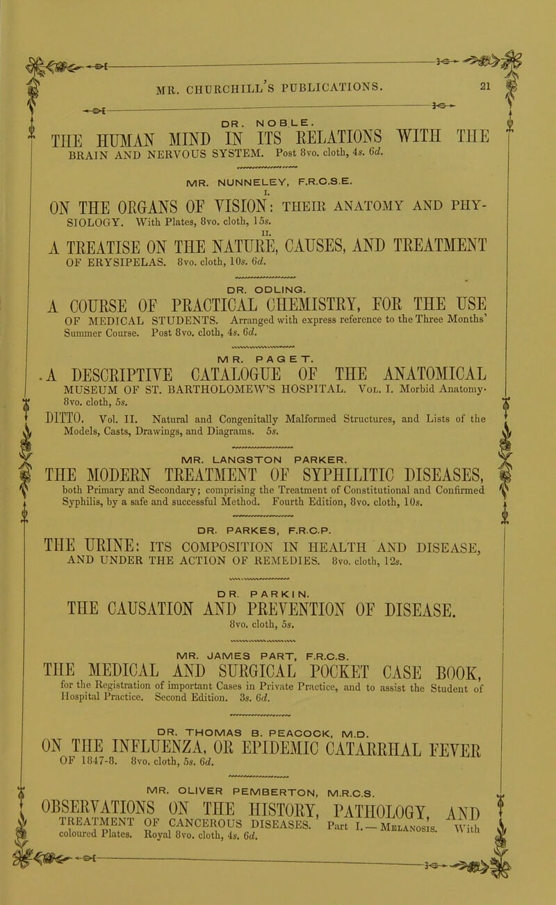 3-s- V ^ THE HUMAN MIND IN ITS EELATIONS WITH THE BRAIN AND NERVOUS SYSTEM, Post 8vo. cloth, 4s. 6d. MR. NUNNELEY, F.R.C.S.E. ON THE OEGANS OF VISION: their anatomy and phy- siology. With Plates, 8vo. cloth, 15s, A TEEATISE ON THE NATUEE, CAUSES, AND TEEATMENT OF ERYSIPELAS. 8vo. cloth, 10s. 6d. DR. ODLING. A COUESE OF PEACTICAL CHEMISTEY, FOE THE USE OF MEDICAL STUDENTS. Arranged with express reference to the Three Months’ Summer Course. Post 8vo. cloth, 4s. 6d. WV%V% WWW MR. PAGET. .A DESCEIPTIVE CATALOGUE OF THE ANATOMICAL MUSEUM OF ST. BARTHOLOMEW’S HOSPITAL. Vol. I. Morbid Anatomy 8vo. cloth, 5s, DITTO. Vol. II. Natural and Congenitally Malfonned Structures, and Lists of the Models, Casts, Drawings, and Diagrams. 5s. MR. LANGSTON PARKER. THE MODEEN TEEATMENT OF SYPHILITIC DISEASES, both Primary and Secondary; comprising the Treatment of Constitutional and Confirmed by a safe and successful Method, Fourth Edition, 8vo. cloth, 10s. DR. PARKES, F.R.C.P. THE HEINE: its composition in health and disease, AND UNDER THE ACTION OF REMEDIES. 8vo. cloth, 12s. THE CAUSATION AND PEEVENTION OF DISEASE. 8vo. cloth, 5s, VWW^ WVWWVWV MR. JAMES PART, F.R.C.S. THE MEDICAL AND SIJEGICAL POCKET CASE BOOK, for the Registration of important Cases in Private Practice, and to assist the Student of Hospital Practice. Second Edition. 3s. 6d. DR. THOMAS B. PEACOCK, M.D. ON THE INFLUENZA, OR EPIDEMIC CATARRHAL FEVER OF 1847-8. 8vo. cloth, 5s. 6d. MR. OLIVER PEMBERTON, M.R.C.S. OBSERVATIONS ON THE HISTORY, PATHOLOGY, AND TREATMENT OF CANCEROUS DISEASES. Part I.-Melanos s With coloured Plates. Royal 8vo. cloth, 4s. 6d. . i h