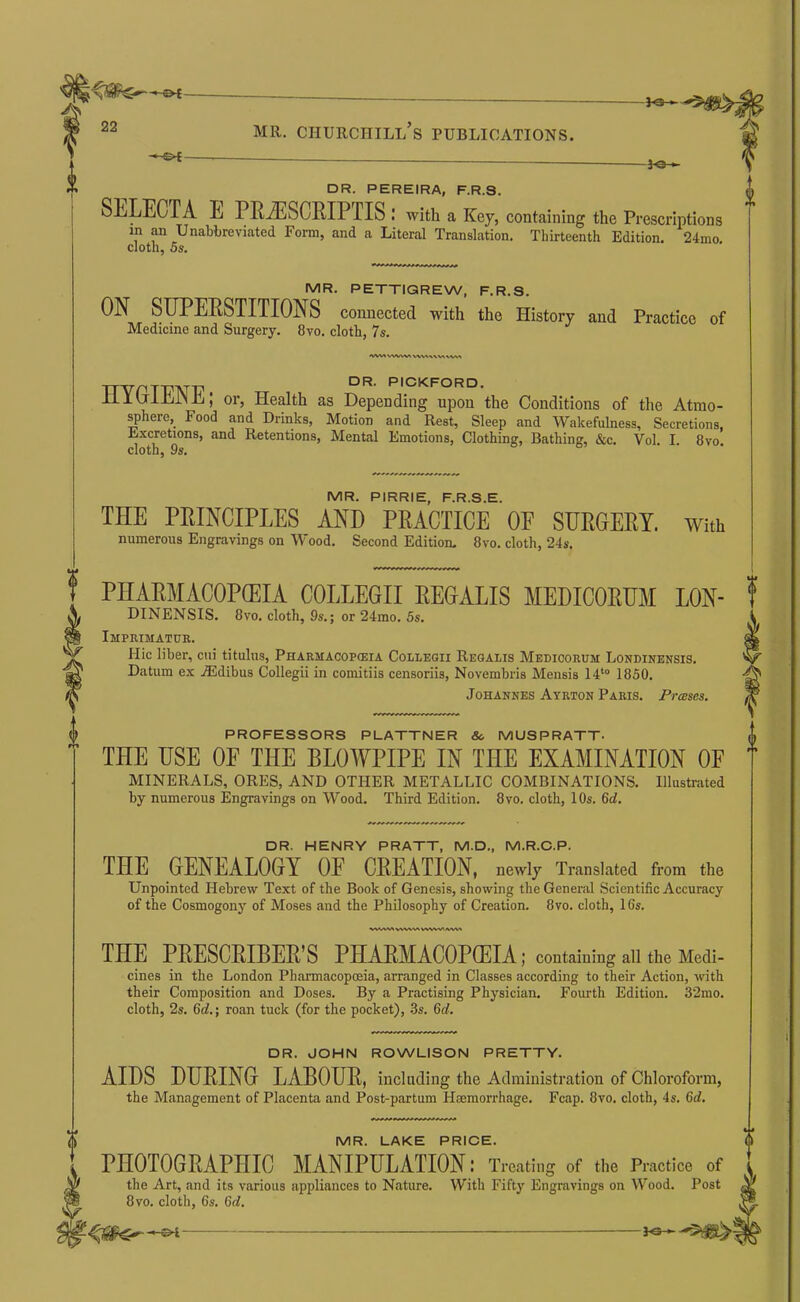 -fe- 22 MR. Churchill’s publications. -le- DR. PEREIRA, F.R.S. SELECTA E PRiESCEIPTIS; with a Key, containing the Prescriptions in an Unabbreviated Form, and a Literal Translation. Thirteenth Edition. 24mo cloth, 5s. MR. PETTIGREW, F.R.S. ON SUPERSTITIONS connected with the History and Practice of Medicine and Surgery. 8vo. cloth, 7s. DR. PICKFORD. iilU'iJhr'lE; or. Health as Depending upon the Conditions of the Atmo- ^here, Food and Drinks, Motion and Rest, Sleep and Wakefulness, Secretions, E.xcretions, and Retentions, Mental Emotions, Clothing, Bathing, &c. Vol. I. 8vo cloth, 9s. MR. PIRRIE, F.R.S.E. THE PRINCIPLES AND PRACTICE OP SURGERY, with numerous Engravings on Wood. Second Edition. 8vo. cloth, 24s. PHAEMACOPCEIA COLLEGII REGALIS MEDICORUM LON- f DINENSIS. 8vo. cloth, 9s.; or 24mo. 5s. I Imprimatuk. ^ Hie liber, cni titulus, Pharmacopckia Collegii Regalis Medicorum Londinensis. ^ Datum ex A5dibus Collegii in comitiis censoriis, Novembris Mensis 14*° 1850. Johannes Ayrton Paris. Presses. W PROFESSORS PLATTNER &. MUSPRATT- THE USE OF THE BLOWPIPE IN THE EXAMINATION OF T MINERALS, ORES, AND OTHER METALLIC COMBINATIONa Illustrated by numerous Engravings on Wood. Third Edition. 8vo. cloth, 10s. 6d. DR. HENRY PRATT, M.D., M.R.O.P. THE GENEALOGY OF CREATION, newly Translated from the Unpointed Hebrew Text of the Book of Genesis, showing theGenera.1 Scientific Accuracy of the Cosmogony of Moses and the Philosophy of Creation. 8vo. cloth, 16s. V\^V\A THE PEESCEIBER’S PHAEMACOPffilA,-contamingaiitheiMi- cines in the London Pharmacopoeia, arranged in Classes according to their Action, with their Composition and Doses. By a Practising Physician. Fourth Edition. 32mo. cloth, 2s. 6d.; roan tuck (for the pocket), .3s. 6ol. DR. JOHN ROWLISON PRETTY. AIDS DURING LABOUR, including the Administration of Chloroform, the Management of Placenta and Post-partum Haemorrhage. Fcap. 8vo. cloth, 4s. 6d. MR. LAKE PRICE. PnOTOGRAPHIC MANIPULATION: Treating of the Practice of the Art, and its various appliances to Nature. With Fifty Engravings on Wood. Post 8VO. cloth, 6s. 6d.