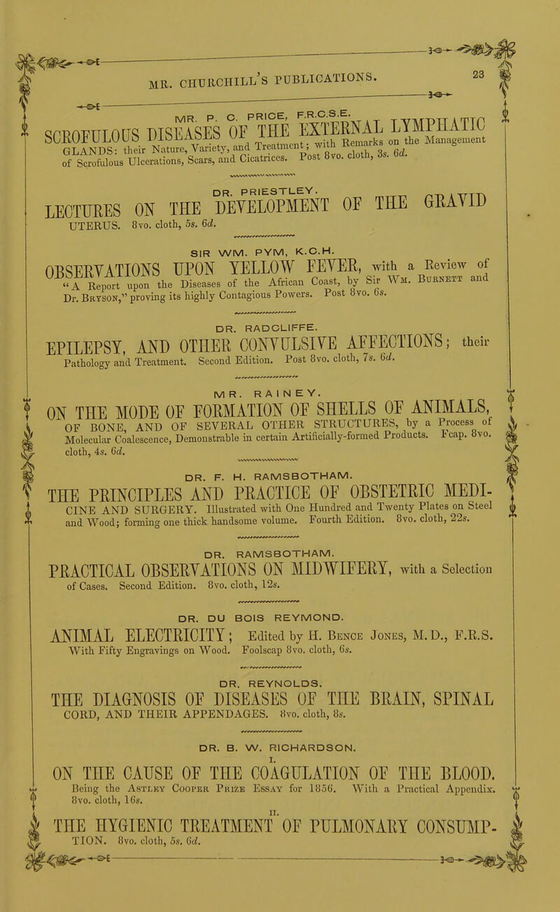 SCEOFULOUS DISEASES GLANDS: their Nature, Variety and T^tmcnt, with Re^ of Scrofulous Ulcerations, Scars, and Cicatnces. Post 8vo. cloth, os. VVVW» WWV vw» dr. PRIESTLEY. A TTTT\ LECTURES ON THE UEYELOPMENT OF THE GRAYID UTERUS. 8vo. cloth, 5s. 6d. SIR WM. PYM, K.C.H. OBSEEVATIONS UPON YELLOW FEYER, with a Review of •?A Rlporl upon the Disease, of the African C.»t, by Sir Wm. Bub»btt and Dr. Bryson,” proving its highly Contagious Powers. Post 8vo. bs. DR. RADCLIFFE. EPILEPSY, AND OTHER CONYDLSIYE AFFECTIONS; thcii- Pathology and Treatment. Second Edition. Post 8vo, cloth, 7s. 6t^. MR. RAINEY. ON THE MODE OE FORMATION OE SHELLS OE ANIMALS, OF BONE, AND OF SEVERAL OTHER STRUCTURES, by a Process of Molecular Coalescence, Demonstrable in certain Artificially-formed Products. Fcap, 8vo. cloth, 4s. 6d, WWWV^WVWWWwNAI DR. F. H. RAMSBOTHAM. THE PRINCIPLES AND PRACTICE OF OBSTETRIC MEDI- CINE AND SURGERY. Illustrated with One Hundred and Twenty Plates on Steel and Wood; forming one thick handsome volume. Fourth Edition. 8vo. cloth, 22s. DR. RAMSBOTHAM. PRACTICAL OBSERYATIONS ON MIDWIFERY, with a Selection of Cases. Second Edition. 8vo. cloth, I2s. ! i DR. DU BOIS REYMOND. ANIMAL ELECTRICITY ; Edited by H. Bence Jones, M. D., F.R.S. With Fifty Engravings on Wood. Foolscap 8vo, cloth, 6s. DR. REYNOLDS. THE DIAGNOSIS OF DISEASES OF THE BRAIN, SPINAL CORD, AND THEIR APPENDAGES. «vo. cloth, 8s. DR. B. W. RICHARDSON. ON THE CAUSE OF THE COAGULATION OE THE BLOOD. Being the Astlky Cooper Prize Essay for 1856. With a Practical Appendi.v. ‘ 8vo. cloth, 16s. THE HYGIENIC TREATMENT' OF PULMONARY CONSUMP- TION. 8vo. cloth, 5s. 6<i. 0