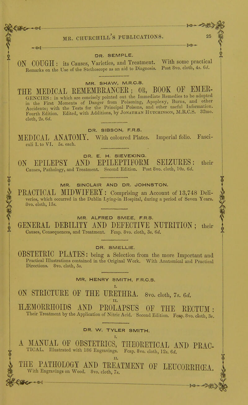 ■*■ s>-£~ -je- DR. SEMPLE. ON COUGH : its Causes, Varieties, and Treatment. Reinai’ks on the Use of the Stethoscope as an aid to Diagnosis. With some practical Post 8vo. cloth, 4s. 6d. MR. SHAW, M.R.C.S. THE MEDICAL EEMEMBEANCEE; OE, BOOK OE EMEE- GENCIES ■ in which are concisely pointed out the Immediate Remedies to be adopted in the First Moments of Danger from Poisoning, Apoplexy, Burns, and other Accidents; with the Tests for the Principal Poisons, and other useful Information. Fourth Edition. Edited, with Additions, by Jonathan Hutchinson, M.R.C.S. 32mo. cloth, 2s. 6d. DR. SIBSON, F.R.S. MEDICAL ANATOMY. With coloured Plates. Imperial folio. Fasci- culi I. to VI. 5s. each. DR. E. H. SIEVEKING. ON EPILEPSY AND EPILEPTIFOEM SEIZUEES; their Causes, Pathology, and Treatment. Second Edition. Post 8vo. cloth, 10s. 6d. A/VWV^ WWV' MR. SINCLAIR AND DR. JOHNSTON. PEACTICAL MIDWIEEEY : Comprising an Account of 13,748 Deli- veries, which occurred in the Dublin Lying-in Hospital, during a period of Seven Y ears. 8VO. cloth, 15s. MR. ALFRED SMEE, F.R.S. GENEEAL DEBILITY AND DEFECTIVE NUTEITION; them Causes, Consequences, and Treatment. Fcap. 8vo. cloth, 3s. 6d. DR. SMELLIE. OBSTETEIC PLATES; being a Selection from the more Important and Practical Illustrations contained in the Original Work. With Anatomical and Practical Directions. 8vo. cloth, 5s. MR. HENRY SMITH, F R.C.S. ON STEICTUEE OF THE UEETHEA. Svo. doth, 7^. ed. HJIMOEEHOIDS AND PEOLAPSUS OF THE EECTTJM; Their Treatment by the Application of Nitric Acid. Second Edition. Fcap. 8vo. cloth, 3s, DR. W. TYLER SMITH. A MANUAL OF OBSTETEIC^ THEORETICAL AND PEAC- nCAL. Illustrated with 186 Engravings. Fcap. 8vo. cloth, 12s. 6d. THE PATHOLOGY AND TEEATMENT OE With Engravings on Wood. 8vo. cloth, 7s.