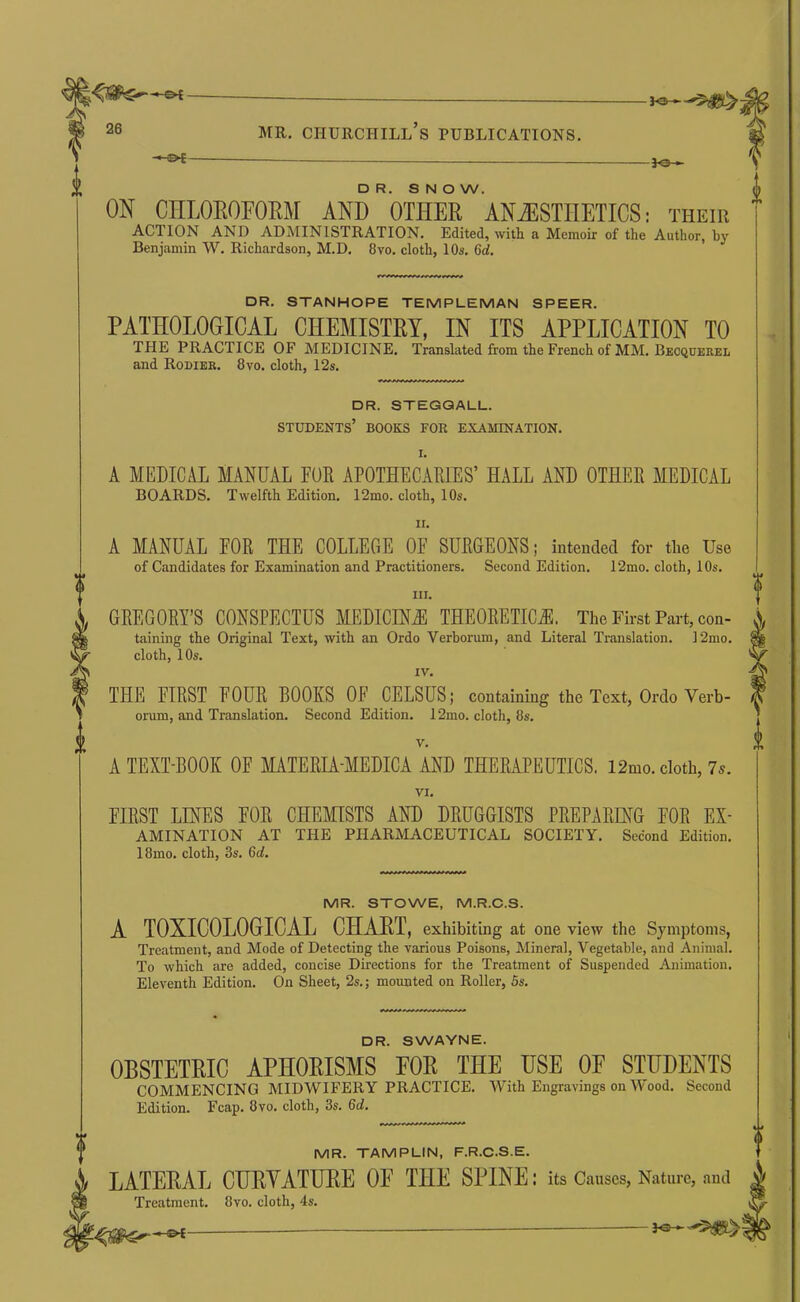 -}o ► DR. SNOW. ON CHLOROFOEM AND OTHER ANJ3STHETICS; their ACTION AND ADMINISTRATION. Edited, with a Memoir of the Author, by Benjamin W. Richardson, M.D. 8vo. cloth, 10s. 6d. DR. STANHOPE TEMPUEMAN SPEER. PATHOLOGICAL CHEMISTRY, IN ITS APPLICATION TO THE PRACTICE OF MEDICINE. Translated from the French of MM. Becquerel and Rodier. 8vo. cloth, 12s. DR. STEGQALL. students’ books for examination. I. A MEDICAL MANUAL FUR APOTHECARIES’ HALL AND OTHER MEDICAL BOARDS. Twelfth Edition. 12mo. cloth, 10s. II. A MANUAL FOR THE COLLEGE OF SURGEONS; intended for the Use of Candidates for Examination and Practitioners. Second Edition. 12mo. cloth, 10s. III. GREGORY’S CONSPECTUS MEDICINiE THEORETICiE. The First Part, con- taining the Original Text, with an Ordo Verborum, and Literal Translation. 12mo. cloth, 10s. IV. THE FIRST FOUR BOOKS OF CELSUS; containing the Text, Ordo Verb- orum, and Translation. Second Edition. 12mo. cloth, 8s. V. A TEXT-BOOK OF MATERIA-MEDICA AND THERAPEUTICS. 12mo. cloth, 7s. VI. FIRST LINES FOR CHEMISTS AND DRUGGISTS PREPARING FOR Ex- amination AT THE pharmaceutical SOCIETY. Second Edition. 18mo. cloth, 3s. 6d. MR. STOWE, M.R.C.S. A TOXICOLOGICAL CHAHT, exhibiting at one view the Symptoms, Treatment, and Mode of Detecting the various Poisons, Mineral, Vegetable, and Animal. To which are added, concise Directions for the Treatment of Suspended Animation. Eleventh Edition. On Sheet, 2s.; mounted on Roller, 5s. DR. SWAYNE. OBSTETEIC APHOEISMS EOE THE USE OF STUDENTS COMMENCING MIDWIFERY PRACTICE. With Engravings on Wood. Second Edition. Fcap. 8vo. cloth, 3s. 6d. MR. TAMPLIN, F.R.C.S.E. LATEEAL CUEYATUEE OF THE SPINE: its Causes, Nature, and Treatment. 8vo. cloth, 4s.