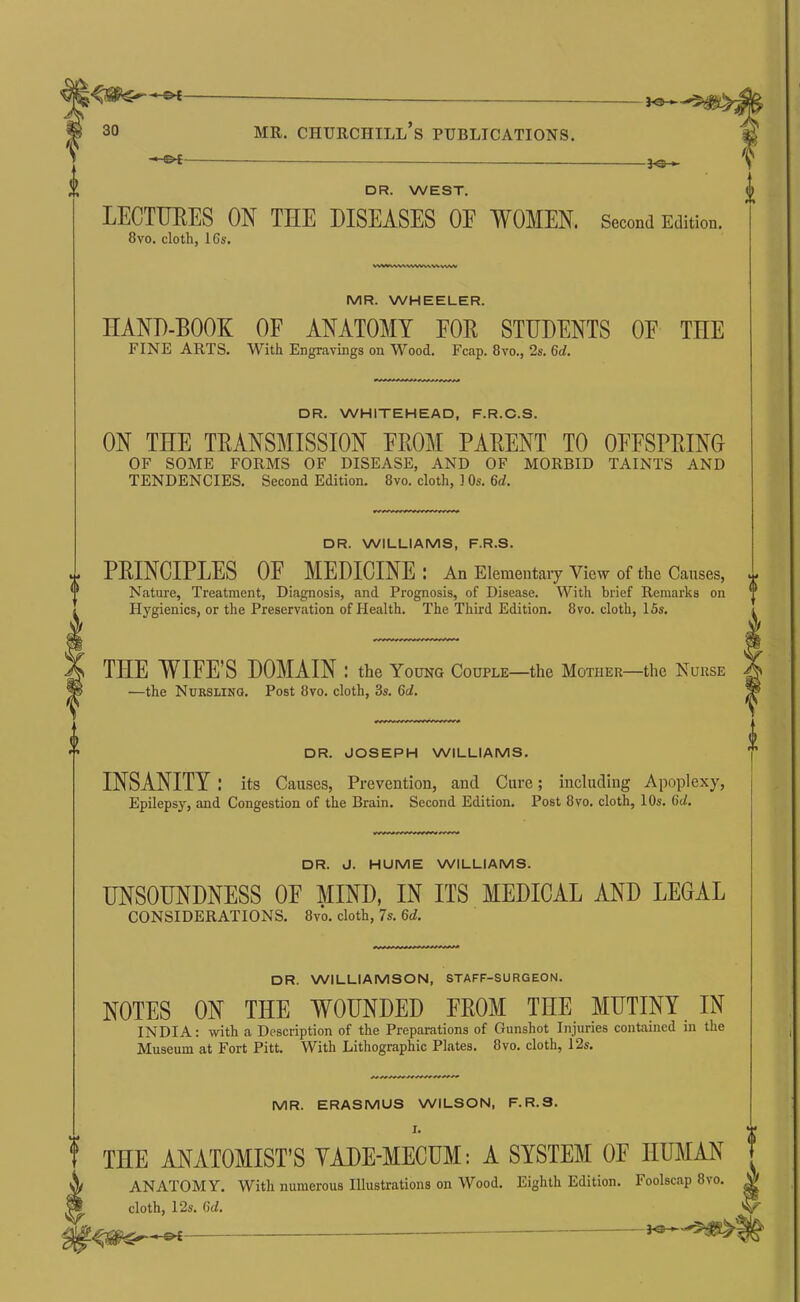 ^ I^V f 30 MR, Churchill’s publications. DR. WEST. LECTTJEES ON THE DISEASES OF WOMEN. Second Edition. 8VO. cloth, 16s. W%iV»/V\.VXWWWkvW\< MR. WHEELER. HAND-BOOK OF ANATOMY FOR STUDENTS OF THE FINE ARTS, With Engravings on Wood. Fcap. 8vo., 2s. 6d. DR. WHITEHEAD, F.R.C.S. ON TEE TRANSMISSION FROM PARENT TO OFFSPRING OF SOME FORMS OF DISEASE, AND OF MORBID TAINTS AND TENDENCIES. Second Edition. 8vo. cloth, 1 Os. 6rf. DR. WILLIAMS, F.R.S. PRINCIPLES OF MEDICINE : An Elementary View of the Causes, Nature, Treatment, Diagnosis, and Prognosis, of Disease. With brief Remarks on Hygienics, or the Preservation of Health. The Third Edition. 8vo. cloth, 15s, THE WIFE’S DOMAIN: the Young Couple—the Mother—the Nurse —the Nurslino. Post 8vo, cloth, 3s. 6d. DR. JOSEPH WILLIAMS. INSANITY : its Causes, Prevention, and Cure; including Apoplexy, Epilepsy, and Congestion of the Brain. Second Edition. Post 8vo, cloth, 10s. 6cZ. DR. J. HUME WILLIAMS. UNSOUNDNESS OF MIND, IN ITS MEDICAL AND LEGAL CONSIDERATIONS. 8vo. cloth, 7s. 6d. DR. WILLIAMSON, STAFF-SURGEON. NOTES ON THE WOUNDED FROM THE MUTINY IN INDIA: with a Description of the Preparations of Gunshot Injuries contained in the Museum at Fort Pitt. With Lithographic Plates. 8vo. cloth, 12s. MR. ERASMUS WILSON, F.R.S. I. THE ANATOMIST’S YADE-MECUM: A SYSTEM OF HUMAN ANATOMY. With numerous Illustrations on Wood, Eighth Edition. Foolscap 8vo, cloth, 12s. 6d.