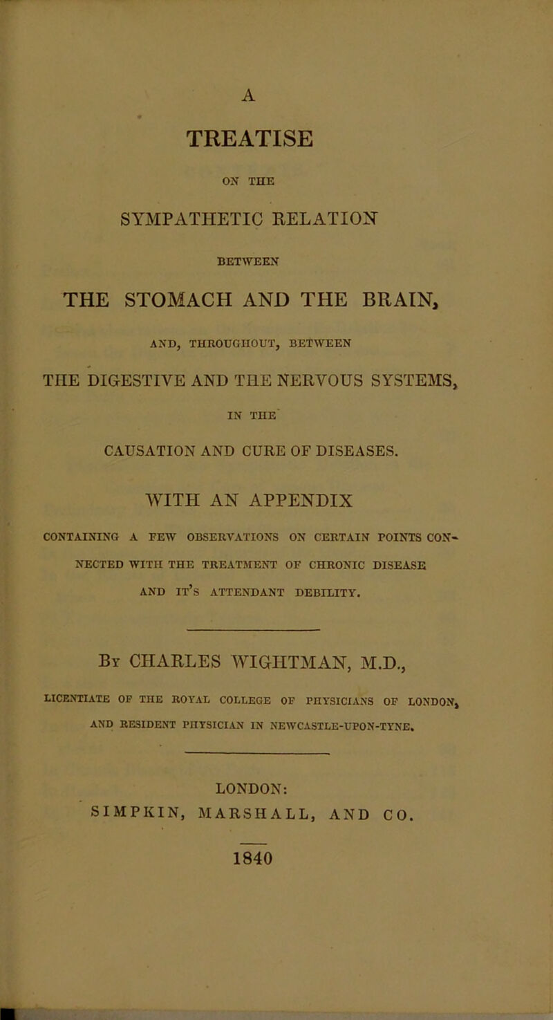 A TREATISE ON THE SYMPATHETIC RELATION BETWEEN THE STOMACH AND THE BRAIN, AND, THROUGHOUT, BETWEEN THE DIGESTIVE AND THE NERVOUS SYSTEMS, IN TnE CAUSATION AND CURE OF DISEASES. WITH AN APPENDIX CONTAINING A FEW OBSERVATIONS ON CERTAIN POINTS CON- NECTED WITH THE TREATMENT OF CHRONIC DISEASE AND IT’S ATTENDANT DEBILITY. By CHARLES WIGUTMAN, M.D., LICENTIATE OF THE ROYAL COLLEGE OF PHYSICIANS OF LONDON, AND RESIDENT PHYSICIAN IN NEWCASTLE-UPON-TYNE. LONDON: SIMPKIN, MARSHALL, AND CO. 1840