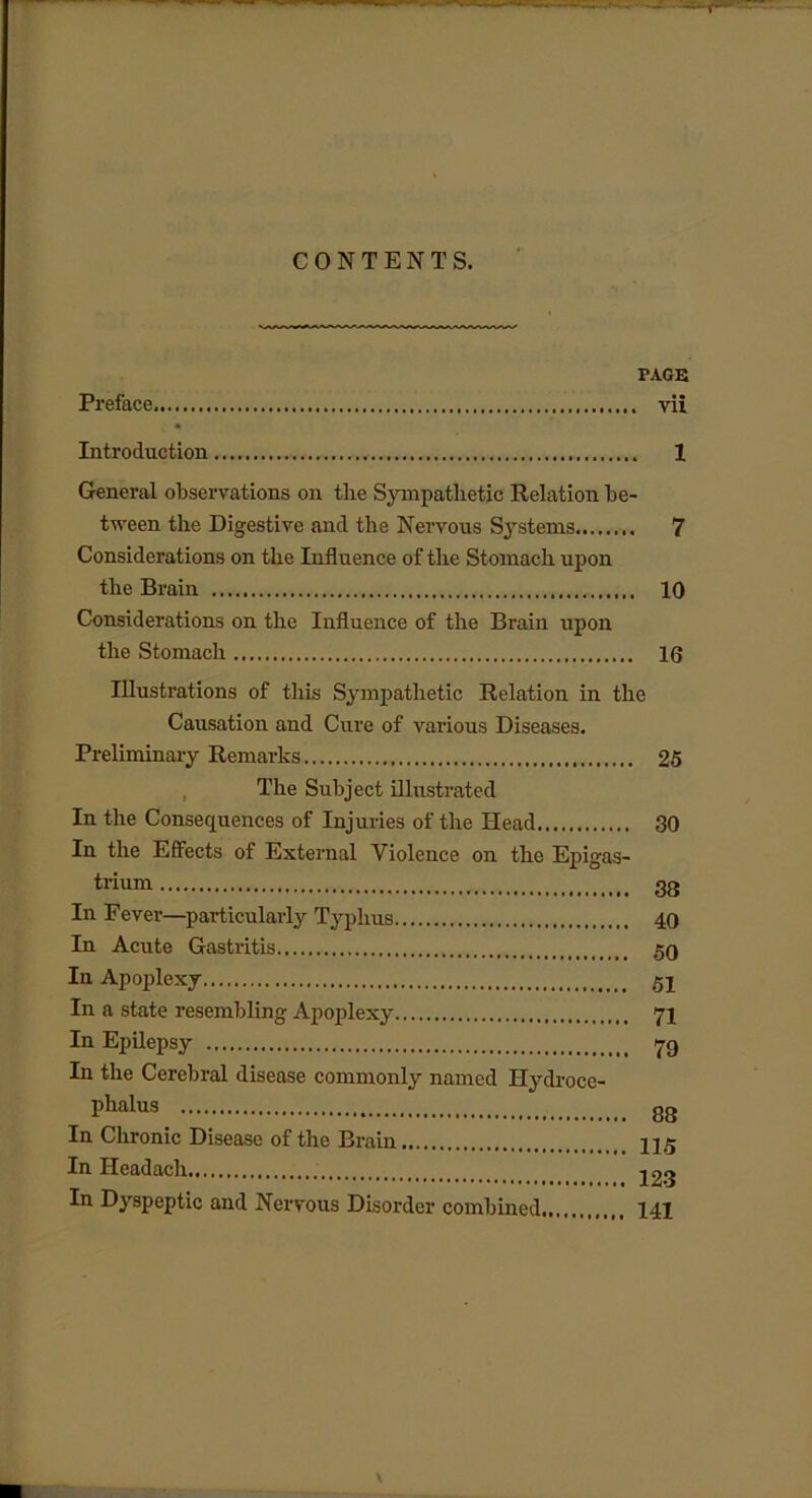 CONTENTS. PAGE Preface vii Introduction 1 General observations on the Sympathetic Relation be- tween the Digestive and the Nervous Systems 7 Considerations on the Influence of the Stomach upon the Brain 10 Considerations on the Influence of the Brain upon the Stomach 16 Illustrations of this Sympathetic Relation in the Causation and Cure of various Diseases. Preliminary Remarks 25 The Subject illustrated In the Consequences of Injuries of the Head 30 In the Effects of External Violence on the Epigas- trium 33 In Fever—particularly Typhus 40 In Acute Gastritis 50 In Apoplexy 5j In a state resembling Apoplexy 71 In Epilepsy 79 In the Cerebral disease commonly named Hydroce- phalus gg In Chronic Disease of the Brain 115 In Headach n Qr> In Dyspeptic and Nervous Disorder combined 141