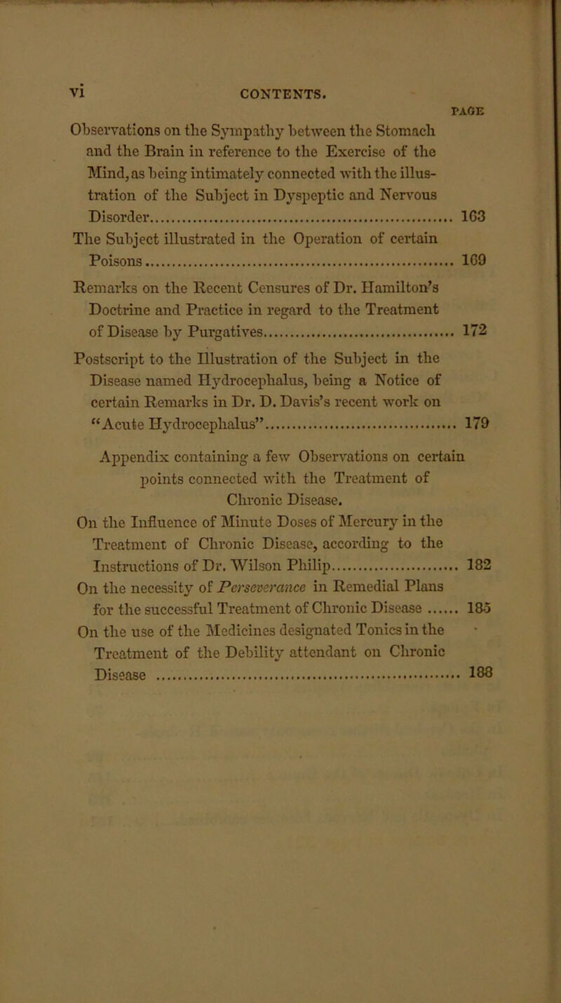 PAGE Observations on the Sympathy between the Stomach and the Brain in reference to the Exercise of the Mind, as being intimately connected with the illus- tration of the Subject in Dyspeptic and Nervous Disorder 1G3 The Subject illustrated in the Operation of certain Poisons 1G9 Remarks on the Recent Censures of Dr. Hamilton’s Doctrine and Practice in regard to the Treatment of Disease by Purgatives 172 Postscript to the Illustration of the Subject in the Disease named Hydrocephalus, being a Notice of certain Remarks in Dr. D. Davis’s recent work on “Acute Hydrocephalus” 179 Appendix containing a few Observations on certain points connected with the Treatment of Chronic Disease. On the Influence of Minute Doses of Mercury in the Treatment of Chronic Disease, according to the Instructions of Dr. Wilson Philip 182 On the necessity of Perseverance in Remedial Plans for the successful Treatment of Chronic Disease 185 On the use of the Medicines designated Tonics in the Treatment of the Debility attendant on Chronic Disease 188