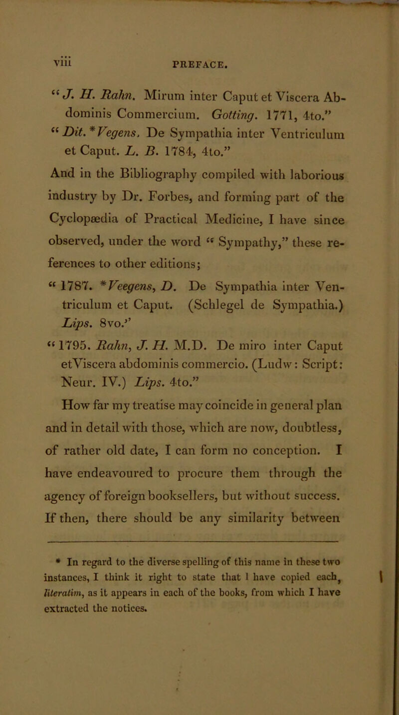 “ J- H. Rahn. Mirum inter Caput et Viscera Ab- dominis Commercium. Gotting. 1771, 4to.” “ Dit.*Vegens, De Sympathia inter Ventriculum et Caput. L. B. 1784, 4to.” And in the Bibliography compiled with laborious industry by Dr. Forbes, and forming part of the Cyclopaedia of Practical Medicine, I have since observed, under the word “ Sympathy,” these re- ferences to other editions; <c 1787. *Veegens, D. De Sympathia inter Ven- triculum et Caput. (Schlegel de Sympathia.) Lips. 8vo.’’ “ 1795. Rahn, J. H. M.D. De miro inter Caput etViscera abdominis commercio. (Ludw: Script: Neur. IV.) Lips. 4to.” How far my treatise may coincide in general plan and in detail with those, which are now, doubtless, of rather old date, I can form no conception. I have endeavoured to procure them through the agency of foreign booksellers, but without success. If then, there should be any similarity between * In regard to the diverse spelling of this name in these two instances, I think it right to state that 1 have copied each} literatim, as it appears in each of the books, from which I have extracted the notices.