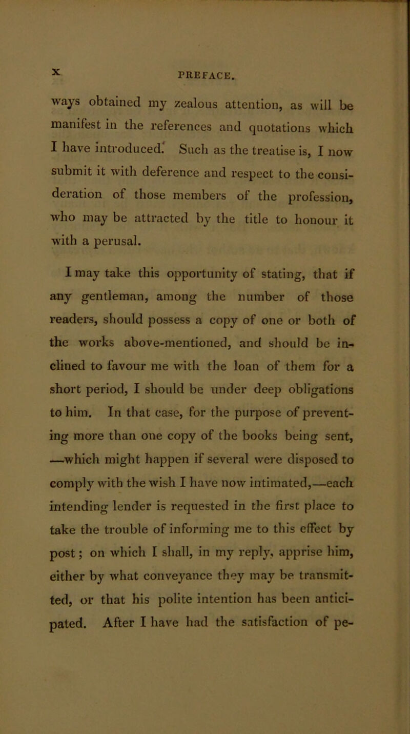 ways obtained my zealous attention, as will be manifest in the references and quotations which I have introduced.' Such as the treatise is, I now submit it with deference and respect to the consi- deration of those members of the profession, who may be attracted by the title to honour it with a perusal. I may take this opportunity of stating, that if any gentleman, among the number of those readers, should possess a copy of one or both of the works above-mentioned, and should be in- clined to favour me with the loan of them for a short period, I should be under deep obligations to him. In that case, for the purpose of prevent- ing more than one copy of the books being sent, —which might happen if several were disposed to comply with the wish I have now intimated,—each intending lender is requested in the first place to take the trouble of informing me to this effect by post; on which I shall, in my reply, apprise him, either by what conveyance they may be transmit- ted, or that his polite intention has been antici- pated. After I have had the satisfaction of pe-