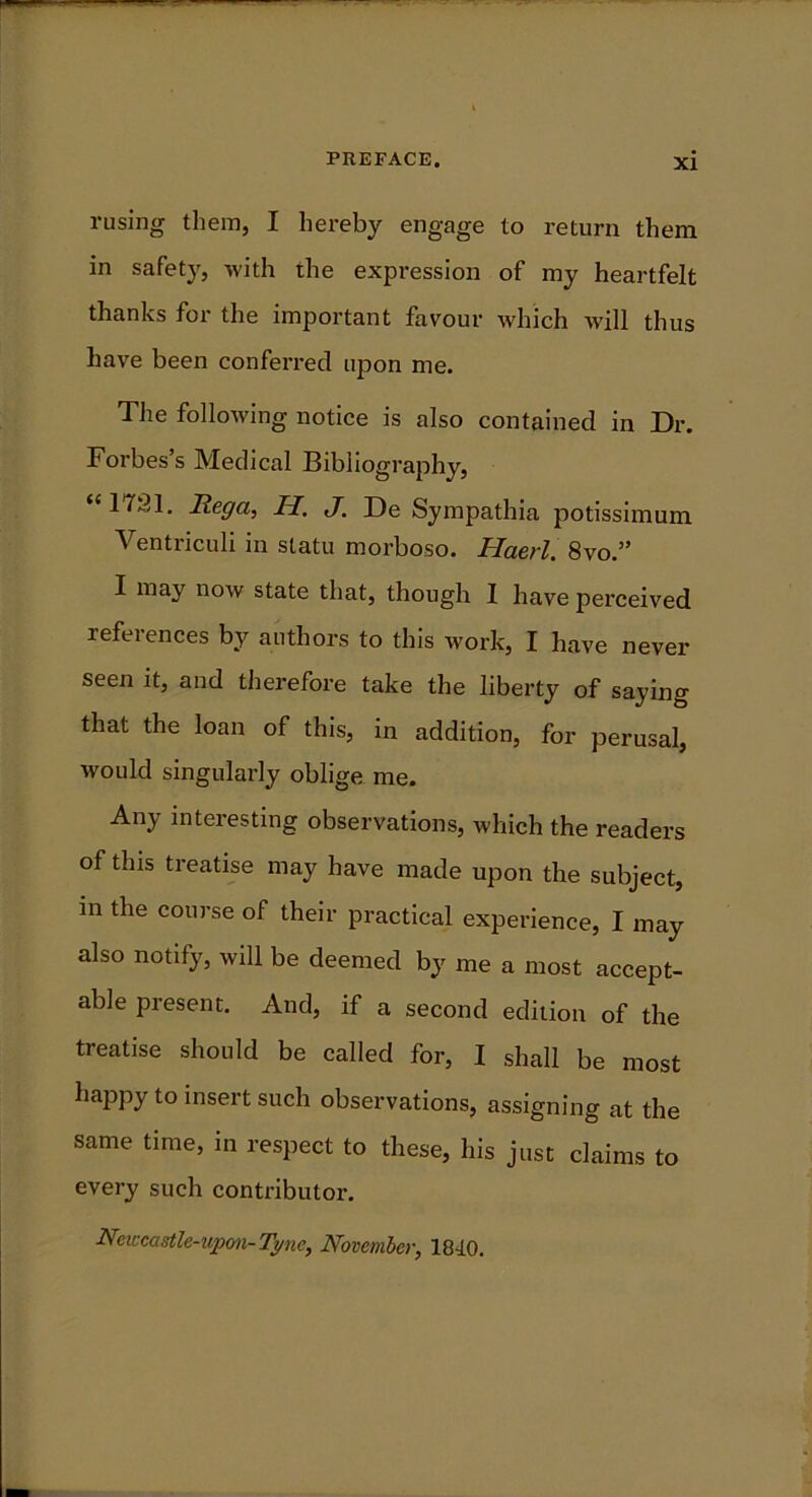 Fusing them, I hereby engage to return them in safety, with the expression of my heartfelt thanks for the important favour which will thus have been conferred upon me. The following notice is also contained in Dr. Forbes’s Medical Bibliography, <c 1721. Hega, H. </. De Sympathia potissimum Ventriculi in statu morboso. Haerl. 8vo.” I may now state that, though I have perceived references by authors to this work, I have never seen it, and therefore take the liberty of saying that the loan of this, in addition, for perusal, would singularly oblige me. Any interesting observations, which the readers of this treatise may have made upon the subject, in the course of their practical experience, I may also notify, will be deemed by me a most accept- able present. And, if a second edition of the treatise should be called for, I shall be most happy to insert such observations, assigning at the same time, in respect to these, his just claims to every such contributor. Newcastle-upon-Tyne, November, 1840.