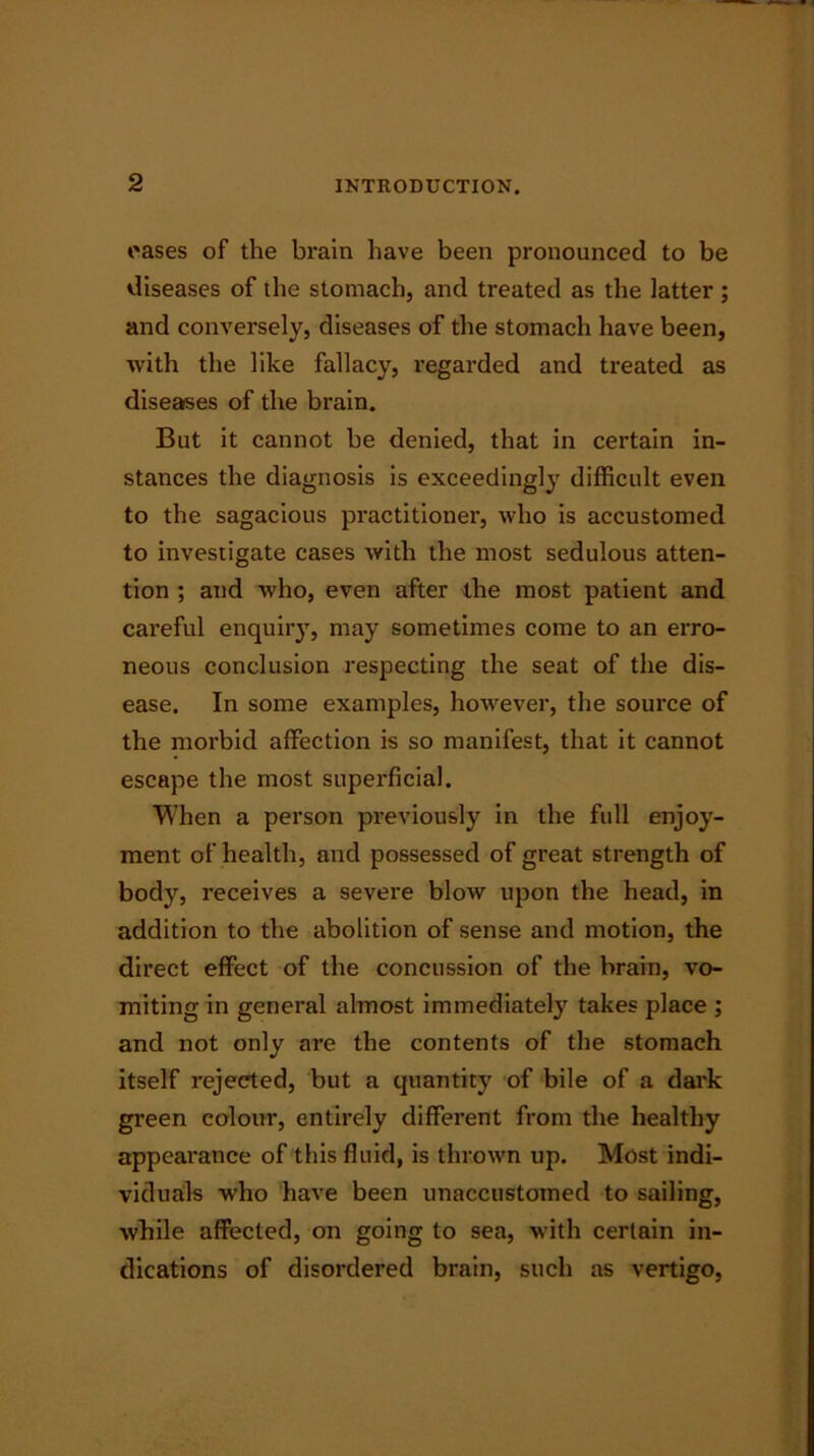 oases of the brain have been pronounced to be diseases of the stomach, and treated as the latter ; and conversely, diseases of the stomach have been, with the like fallacy, regarded and treated as diseases of the brain. But it cannot be denied, that in certain in- stances the diagnosis is exceedingly difficult even to the sagacious pi'actitioner, who is accustomed to investigate cases with the most sedulous atten- tion ; and who, even after the most patient and careful enquiry, may sometimes come to an erro- neous conclusion respecting the seat of the dis- ease. In some examples, however, the source of the morbid affection is so manifest, that it cannot escape the most superficial. When a person previously in the full enjoy- ment of health, and possessed of great strength of body, receives a severe blow upon the head, in addition to the abolition of sense and motion, the direct effect of the concussion of the brain, vo- miting in general almost immediately takes place ; and not only are the contents of the stomach itself rejected, but a quantity of bile of a dark green colour, entirely different from the healthy appearance of this fluid, is thrown up. Most indi- viduals who have been unaccustomed to sailing, while affected, on going to sea, with certain in- dications of disordered brain, such as vertigo,