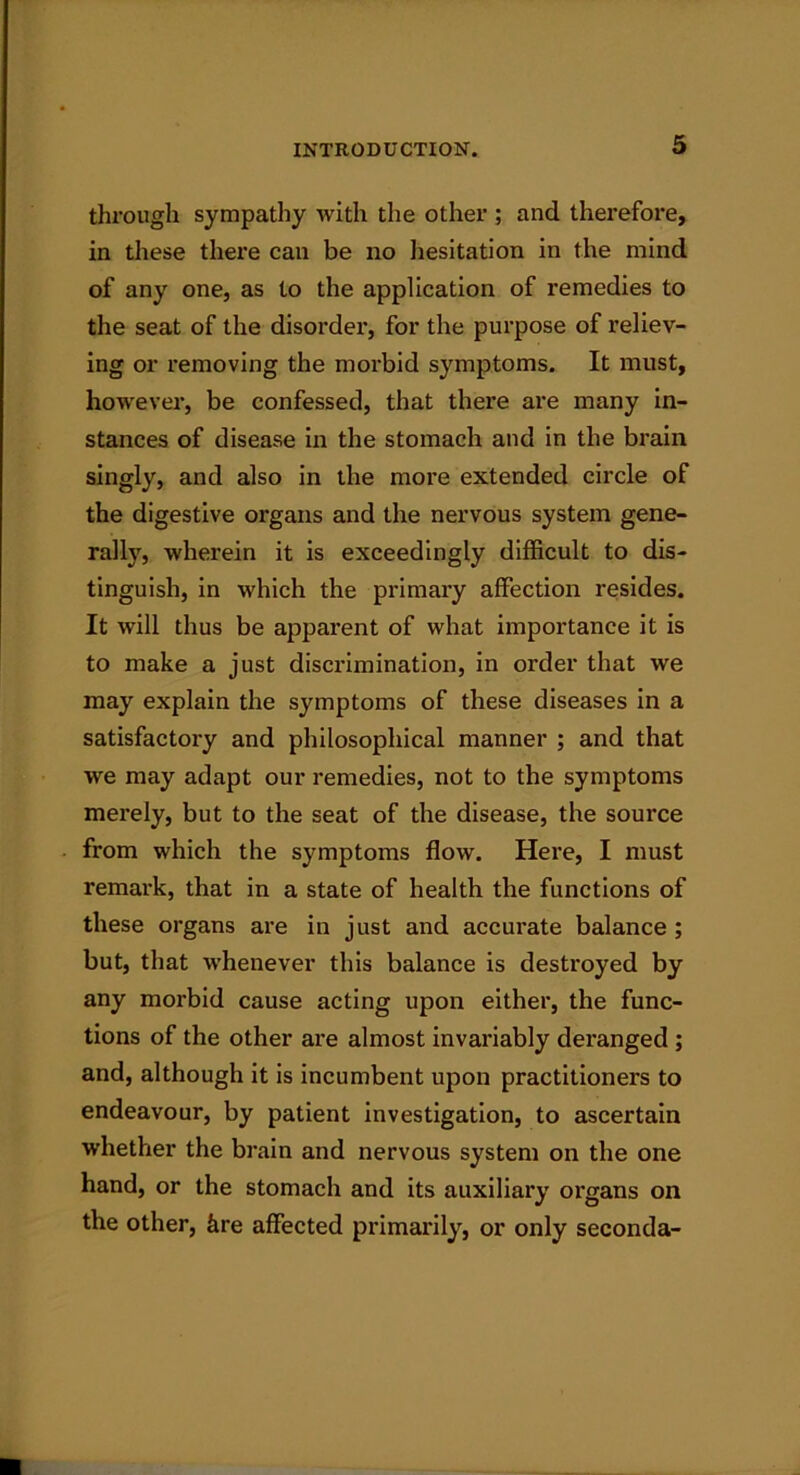 through sympathy with the other ; and therefore, in these there can be no hesitation in the mind of any one, as to the application of remedies to the seat of the disorder, for the purpose of reliev- ing or removing the morbid symptoms. It must, however, be confessed, that there are many in- stances of disease in the stomach and in the brain singly, and also in the more extended circle of the digestive organs and the nervous system gene- rally, wherein it is exceedingly difficult to dis- tinguish, in which the primary affection resides. It will thus be apparent of what importance it is to make a just discrimination, in order that we may explain the symptoms of these diseases in a satisfactory and philosophical manner ; and that we may adapt our remedies, not to the symptoms merely, but to the seat of the disease, the source from which the symptoms flow. Here, I must remark, that in a state of health the functions of these organs are in just and accurate balance; but, that whenever this balance is destroyed by any morbid cause acting upon either, the func- tions of the other are almost invariably deranged ; and, although it is incumbent upon practitioners to endeavour, by patient investigation, to ascertain whether the brain and nervous system on the one hand, or the stomach and its auxiliary organs on the other, kre affected primarily, or only seconda-