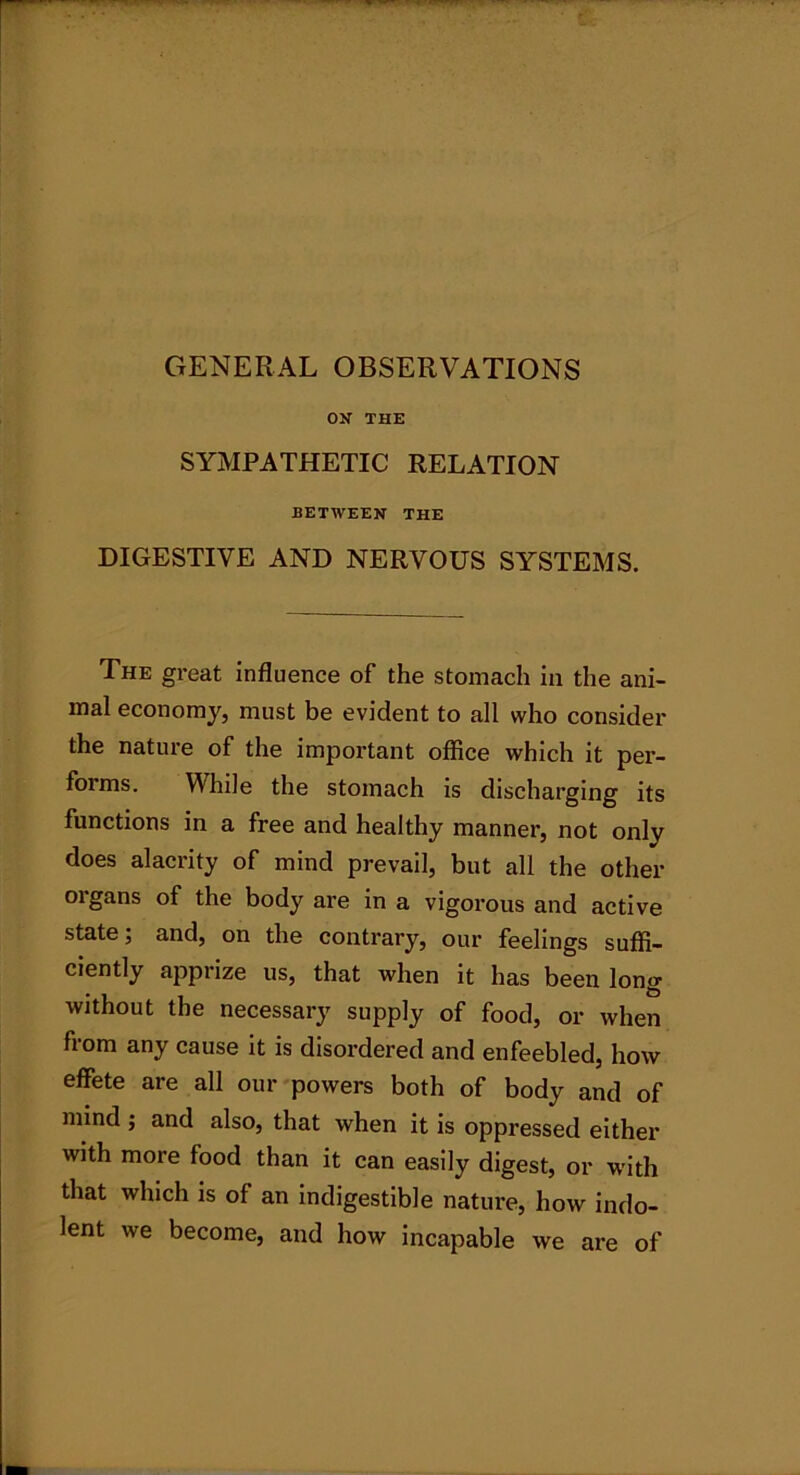 GENERAL OBSERVATIONS ON THE SYMPATHETIC RELATION BETWEEN THE DIGESTIVE AND NERVOUS SYSTEMS. The great influence of the stomach in the ani- mal economy, must be evident to all who consider the nature of the important office which it per- forms. While the stomach is discharging its functions in a free and healthy manner, not onlv does alacrity of mind prevail, but all the other oigans of the body are in a vigorous and active state; and, on the contrary, our feelings suffi- ciently apprize us, that when it has been long without the necessary supply of food, or when from any cause it is disordered and enfeebled, how effete are all our powers both of body and of mind ; and also, that when it is oppressed either with more food than it can easily digest, or with that which is of an indigestible nature, how indo- lent we become, and how incapable we are of