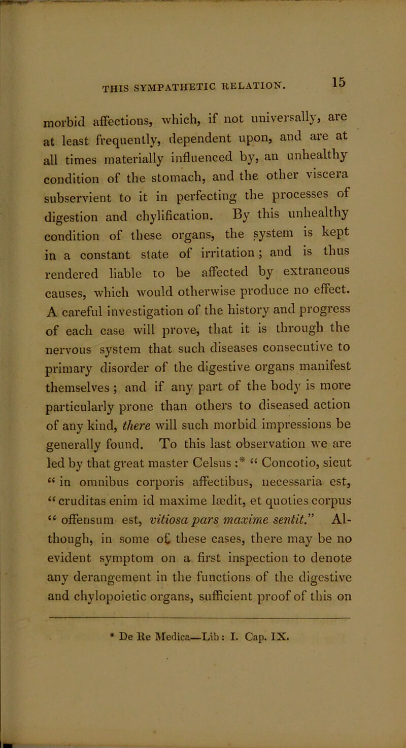 morbid affections, which, if not universally, are at least frequently, dependent upon, and are at all times materially influenced by, an unhealthy condition of the stomach, and the other viscera subservient to it in perfecting the processes of digestion and chylification. By this unhealthy condition of these organs, the system is kept in a constant state of irritation; and is thus rendered liable to be affected by extraneous causes, which would otherwise produce no effect. A careful investigation of the history and progress of each case will prove, that it is through the nervous system that such diseases consecutive to primary disorder of the digestive organs manifest themselves ; and if any part of the body is more particularly prone than others to diseased action of any kind, there will such morbid impressions be generally found. To this last observation we are led by that great master Celsus :* C{ Concotio, sicut “ in omnibus corporis affectibus, necessaria est, “cruditas enim id maxime iaedit, et quoties corpus “ offensum est, vitiosa pars maxime sent itAl- though, in some of these cases, there may be no evident symptom on a first inspection to denote any derangement in the functions of the digestive and chylopoietic organs, sufficient proof of this on * De lie Medica—Lib: I. Cap. IX.