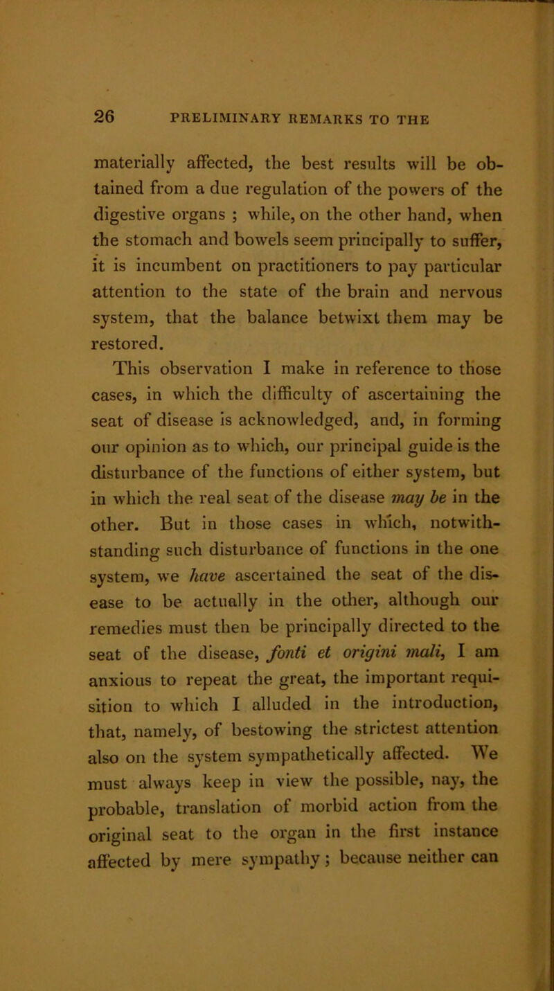 materially affected, the best results will be ob- tained from a due regulation of the powers of the digestive organs ; while, on the other hand, when the stomach and bowels seem principally to suffer, it is incumbent on practitioners to pay particular attention to the state of the brain and nervous system, that the balance betwixt them may be restored. This observation I make in reference to those cases, in which the difficulty of ascertaining the seat of disease is acknowledged, and, in forming our opinion as to which, our principal guide is the disturbance of the functions of either system, but in which the real seat of the disease may be in the other. But in those cases in which, notwith- standing such disturbance of functions in the one system, we have ascertained the seat of the dis- ease to be actually in the other, although our remedies must then be principally directed to the seat of the disease, fonti et origini mali, I am anxious to repeat the great, the important requi- sition to which I alluded in the introduction, that, namely, of bestowing the strictest attention also on the system sympathetically affected. We must always keep in view the possible, nay, the probable, translation of morbid action from the original seat to the organ in the first instance affected by mere sympathy; because neither can