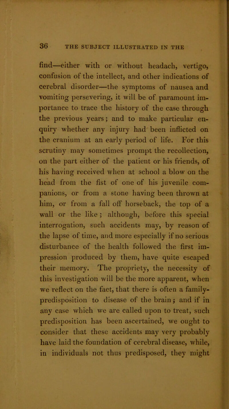 3G find—either with or without headach, vertigo, confusion of the intellect, and other indications of cerebral disorder—the symptoms of nausea and vomiting persevering, it will be of paramount im- portance to trace the history of the case through the previous years; and to make particular en- quiry whether any injury had been inflicted on the cranium at an early period of life. For this scrutiny may sometimes prompt the recollection, on the part either of the patient or his friends, of his having received when at school a blow on the head from the fist of one of his juvenile com- panions, or from a stone having been thrown at him, or from a fall off horseback, the top of a wall or the like ; although, before this special interrogation, such accidents may, by reason of the lapse of time, and more especially if no serious disturbance of the health followed the first im- pression produced by them, have quite escaped their memory. The propriety, the necessity of this investigation will be the more apparent, when wre reflect on the fact, that there is often a family- predisposition to disease of the brain; and if in any case which we are called upon to treat, such predisposition has been ascertained, we ought to consider that these accidents may very probably have laid the foundation of cerebral disease, while, in individuals not thus predisposed, they might