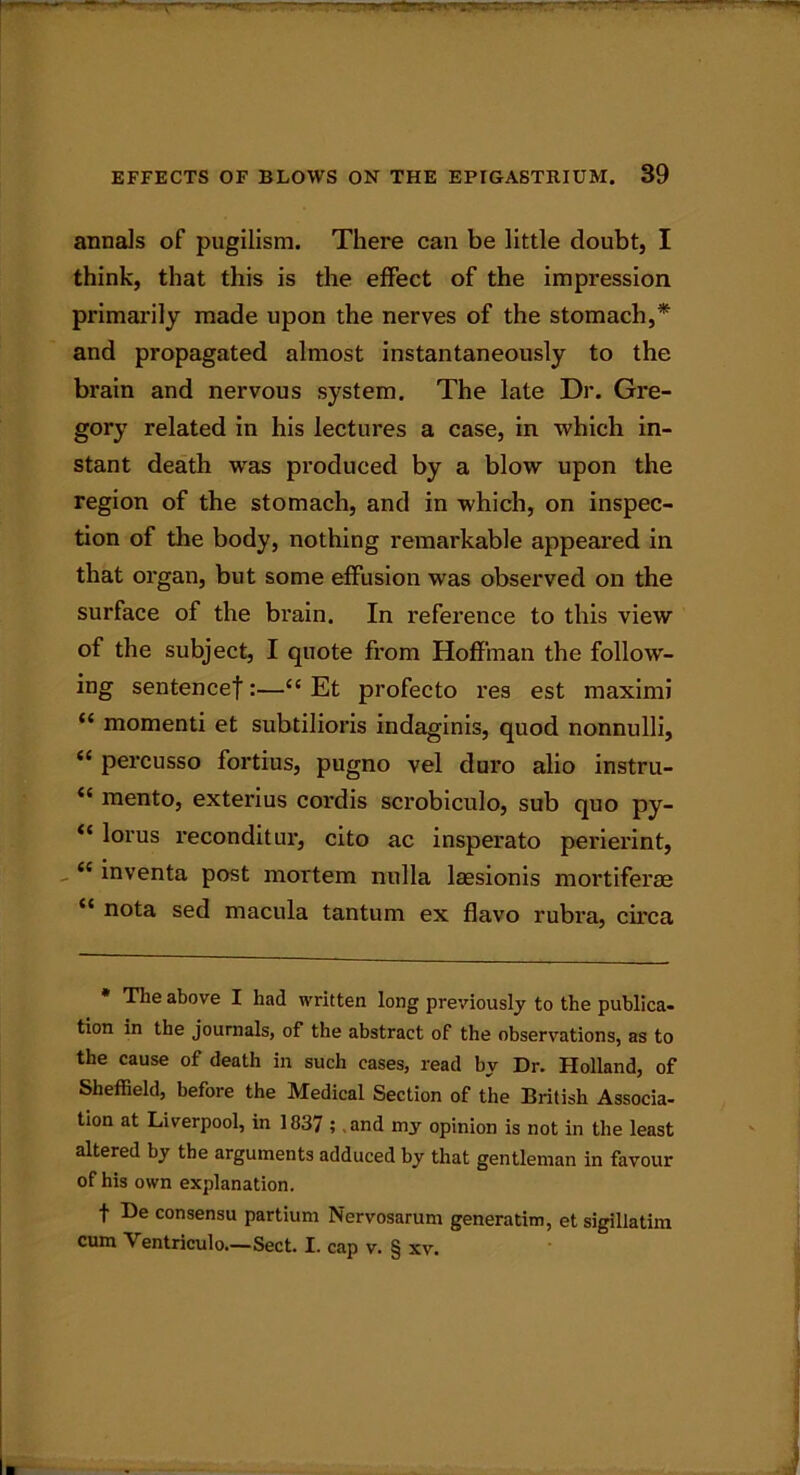 annals of pugilism. There can be little doubt, I think, that this is the effect of the impression primarily made upon the nerves of the stomach,* and propagated almost instantaneously to the brain and nervous system. The late Dr. Gre- gory related in his lectures a case, in which in- stant death wras produced by a blow upon the region of the stomach, and in which, on inspec- tion of the body, nothing remarkable appeared in that organ, but some effusion was observed on the surface of the brain. In reference to this view of the subject, I quote from Hoffman the follow- ing sentence!:—“ Et profecto res est maximi “ momenti et subtilioris indaginis, quod nonnulli, <c percusso fortius, pugno vel duro alio instru- et raento, exterius cordis scrobiculo, sub quo py- “ lorus reconditur, cito ac insperato perierint, cc inventa post mortem nulla laesionis mortiferae “ nota sed macula tantum ex flavo rubra, circa * The above I had written long previously to the publica- tion in the journals, of the abstract of the observations, as to the cause of death in such cases, read by Dr. Holland, of Sheffield, before the Medical Section of the British Associa- tion at Liverpool, in 1837 ; .and my opinion is not in the least altered by the arguments adduced by that gentleman in favour of his own explanation. f De consensu partium Nervosarum generatim, et sigillatim cum Ventriculo.—Sect. I. cap v. § xv.