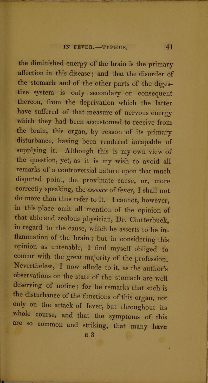 the diminished energy of the brain is the primary affection in this disease; and that the disorder of the stomach and of the other parts of the diges- tive system is only secondary or consequent thereon, from the deprivation which the latter have suffered of that measure of nervous energy which they had been accustomed to receive from the brain, this organ, by reason of its primary disturbance, having been rendered incapable of supplying it. Although this is my own view of the question, yet, as it is my wish to avoid all remarks of a controversial nature upon that much disputed point, the proximate cause, or, more correctly speaking, the essence of fever, I shall not do more than thus refer to it. I cannot, however, in this place omit all mention of the opinion of that able and zealous physician, Dr. Clutterbuck, in regard to the cause, which he asserts to be in- flammation ot the brain ; but in considering this opinion as untenable, I find myself obliged to concur with the great majority of the profession. Nevertheless, I now allude to it, as the author’s observations on the state of the stomach are well deserving of notice; for he remarks that such is the disturbance of the functions of this organ, not only on the attack of fever, but throughout its ■whole course, and that the symptoms of this aie so common and striking, that many have E 3