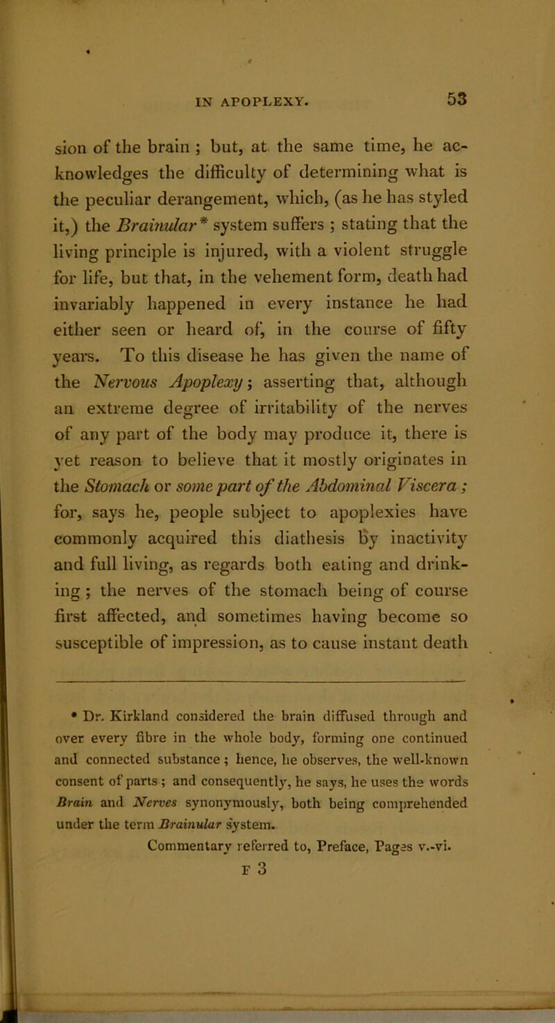 sion of the brain ; but, at the same time, he ac- knowledges the difficulty of determining what is the peculiar derangement, which, (as he has styled it,) the Brainular* system suffers ; stating that the living principle is injured, with a violent struggle for life, but that, in the vehement form, death had invariably happened in every instance he had either seen or heard of, in the course of fifty years. To this disease he has given the name of the Nervous Apoplexy, asserting that, although an extreme degree of irritability of the nerves of any part of the body may produce it, there is yet reason to believe that it mostly originates in the Stomach or some part of the Abdominal Viscera ; for, says he, people subject to apoplexies have commonly acquired this diathesis by inactivity and full living, as regards both eating and drink- ing ; the nerves of the stomach being of course first affected, and sometimes having become so susceptible of impression, as to cause instant death • Dr. Kirkland considered the brain diffused through and over every fibre in the whole body, forming one continued and connected substance ; hence, he observes, the well-known consent of parts ; and consequently, he says, he uses the words Brain and Nerves synonymously, both being comprehended under the term Brainular system. Commentary referred to, Preface, Pages v.-vi. F 3