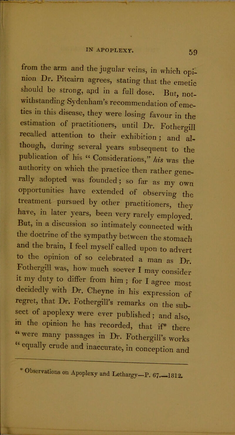 from the arm and the jugular veins, in which opi- nion Dr. Pitcairn agrees, stating that the emetic should be strong, apd in a full dose. But, not- withstanding Sydenham’s recommendation of eme- tics in this disease, they were losing favour in the estimation of practitioners, until Dr. FotheroiH recalled attention to their exhibition ; and Al- though, during several years subsequent to the publication of his “ Considerations,” his was the authority on which the practice then rather gene- rally adopted was founded; so far as my own opportunities have extended of observing the treatment pursued by other practitioners, they have, in later years, been very rarely employed. But, in a discussion so intimately connected with the doctrine of the sympathy between the stomach and the brain, I feel myself called upon to advert to the opinion of so celebrated a man as Dr. Fothergill was, how much soever I may consider it my duty to differ from him ; for I agree most decidedly with Dr. Cheyne in his expression of regret, that Dr. FothergilFs remarks on the sub- sect of apoplexy were ever published; and also, in the opinion he has recorded, that iP there “ were many passages in Dr. Fothergill’s works “ equally crude and inaccurate, in conception and * Observations on Apoplexy and Lethargy—P. 67 1812.