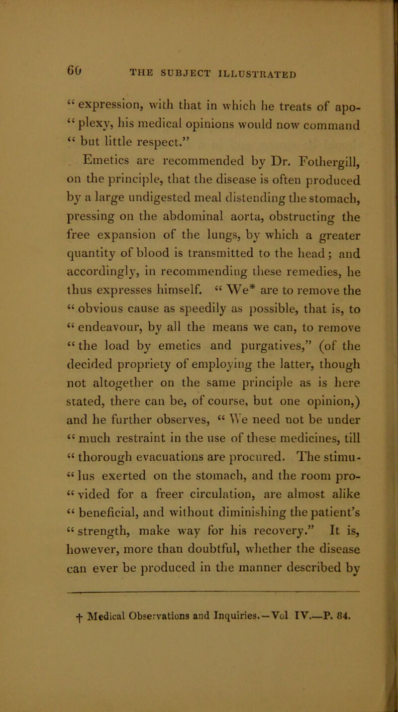 “ expression, with that in which he treats of apo- “ plexy, his medical opinions would now command “ but little respect.” Emetics are recommended by Dr. Fothergill, on the principle, that the disease is often produced by a large undigested meal distending the stomach, pressing on the abdominal aorta, obstructing the free expansion of the lungs, by which a greater quantity of blood is transmitted to the head; and accordingly, in recommending these remedies, he thus expresses himself. “ We* are to remove the “ obvious cause as speedily as possible, that is, to <£ endeavour, by all the means we can, to remove “ the load by emetics and purgatives,” (of the decided propriety of employing the latter, though not altogether on the same principle as is here stated, there can be, of course, but one opinion,) and he further observes, “ YY e need not be under “ much restraint in the use of these medicines, till “ thorough evacuations are procured. The stimu- “ lus exerted on the stomach, and the room pro- «vided for a freer circulation, are almost alike “ beneficial, and without diminishing the patient’s “ strength, make way for his recovery.” It is, however, more than doubtful, whether the disease can ever be produced in the manner described by •j- Medical Observations and Inquiries. —Vol IY P. 84.