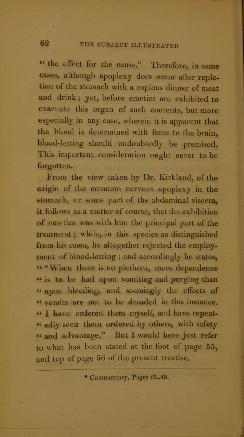 “ the effect for the cause.” Therefore, in some cases, although apoplexy does occur after reple- tion of the stomach with a copious dinner of meat and drink; yet, before emetics are exhibited to evacuate this organ of such contents, but more especially in any case, wherein it is apparent that the blood is determined with force to the brain, blood-letting should undoubtedly be premised. This important consideration ought never to be forgotten. From the view taken by Dr. Kirkland, of the origin of the common nervous apoplexy in the stomach, or some part of the abdominal viscera, it follows as a matter of course, that the exhibition of emetics was with him the principal part of the treatment; while, in this species as distinguished from his coma, he altogether rejected the employ- ment of blood-letting ; and accordingly he states, “ *When there is no plethora, more dependence « is to be had upon vomiting and purging than “ upon bleeding, and seemingly the effects of « vomits are not to be dreaded in this instance. « I have ordered them myself, and have repeat- « edly seen them ordered by others, with safety “ and advantage.” But I would here just refer to what has been stated at the foot of page 55, and top of page 56 of the present treatise. Commentary, Pages 48-49.