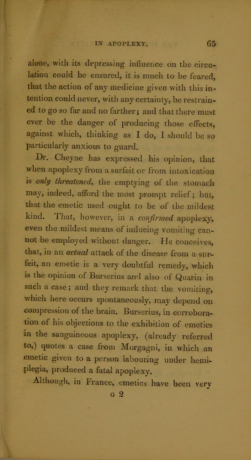alone, with its depressing influence on the circu- lation could be ensured, it is much to be feared, that the action of any medicine given with this in- tention could never, with any certainty, be restrain- ed to go so far and no farther; and that there must ever be the danger of producing those effects, against which, thinking as I do, I should be so particularly anxious to guard. Dr. Cheyne has expressed his opinion, that when apoplexy from a surfeit or from intoxication is only threatened, the emptying of the stomach may, indeed, afford the most prompt relief; but, that the emetic used ought to be of the mildest kind. That, however, in a confirmed apoplexy, even the mildest means of inducing vomiting can- noi be employed without danger. He conceives, that, in an actual attack of the disease from a sur- feit, an emetic is a very doubtful remedy, which is the opinion of Burserius and also of Quarin in such a case; and they remark that the vomiting, which here occurs spontaneously, may depend on compression of the brain. Burserius, in corrobora- tion of his objections to the exhibition of emetics in the sanguineous apoplexy, (already referred to,) quotes a case from Morgagni, in which an emetic given to a person labouring under hemi- plegia, produced a fatal apoplexy. Although, in France, emetics have been very G 2