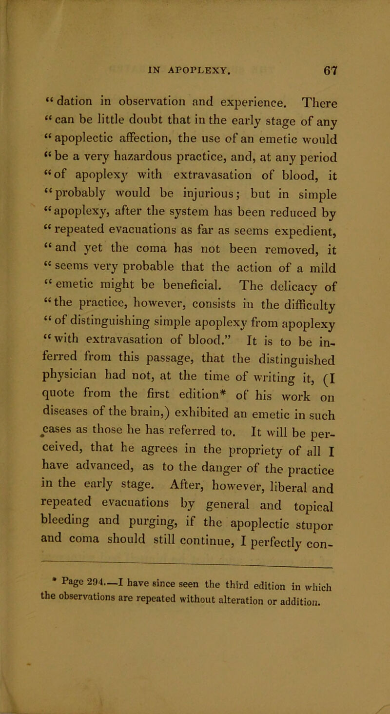 “ dation in observation and experience. There “can be little doubt that in the early stage of any “ apoplectic affection, the use of an emetic would “ be a very hazardous practice, and, at any period “of apoplexy with extravasation of blood, it “probably would be injurious; but in simple “ apoplexy, after the system has been reduced by “ repeated evacuations as far as seems expedient, “ and yet the coma has not been removed, it “ seems very probable that the action of a mild “ emetic might be beneficial. The delicacy of “the practice, however, consists in the difficulty “ of distinguishing simple apoplexy from apoplexy “with extravasation of blood.” It is to be in- ferred from this passage, that the distinguished physician had not, at the time of writing it, (I quote from the first edition* of his work on diseases of the brain,) exhibited an emetic in such cases as those he has referred to. It will be per- ceived, that he agrees in the propriety of all I have advanced, as to the danger of the practice in the early stage. After, however, liberal and repeated evacuations by general and topical bleeding and purging, if the apoplectic stupor and coma should still continue, I perfectly con- * Page 294.—I have since seen the third edition in which the observations are repeated without alteration or addition.