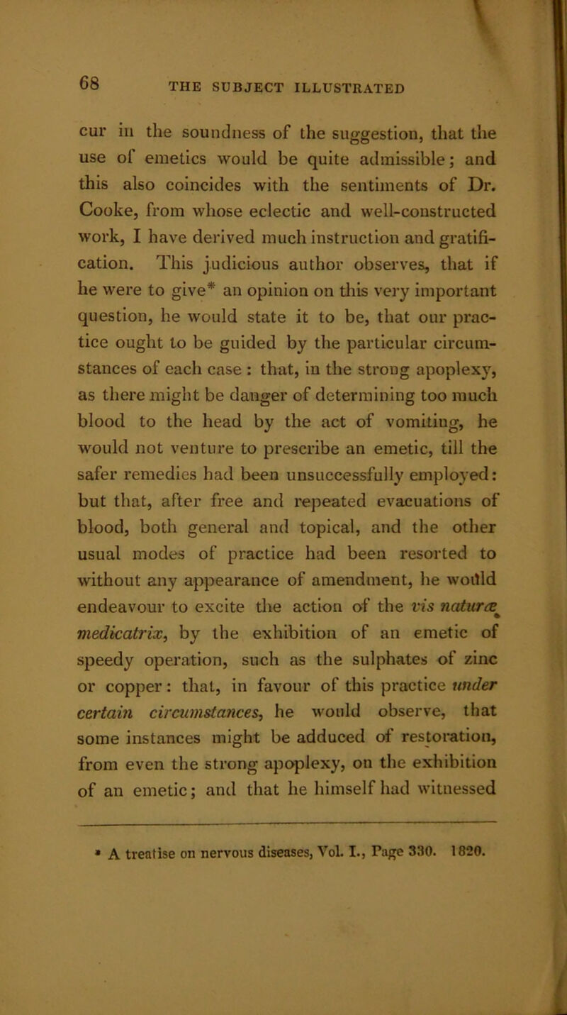 cur in the soundness of the suggestion, that the use of emetics would be quite admissible; and this also coincides with the sentiments of Dr. Cooke, from whose eclectic and well-constructed work, I have derived much instruction and gratifi- cation. This judicious author observes, that if he were to give* an opinion on this very important question, he would state it to be, that our prac- tice ought to be guided by the particular circum- stances of each case : that, in the strong apoplexy, as there might be danger of determining too much blood to the head by the act of vomitiug, he would not venture to prescribe an emetic, till the safer remedies had been unsuccessfully employed: but that, after free and repeated evacuations of blood, both general and topical, and the other usual modes of practice had been resorted to without any appearance of amendment, he woitld endeavour to excite the action of the vis natures^ medkatrix, by the exhibition of an emetic of speedy operation, such as the sulphates of zinc or copper: that, in favour of this practice under certain circumstances, he would observe, that some instances might be adduced of restoration, from even the strong apoplexy, on the exhibition of an emetic; and that he himself had witnessed A treatise on nervous diseases, VoL I., Page 330. 1820.