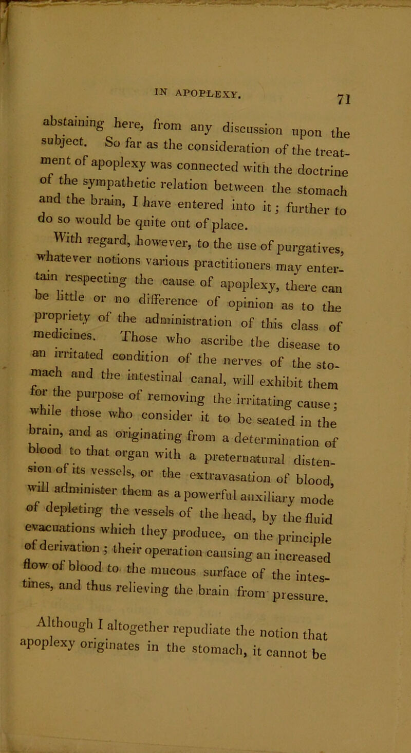 71 abstaining here, from any discussion upon the su ject. So far as the consideration of the treat- ment of apoplexy was connected with the doctrine o the sympathetic relation between the stomach and the brain, I have entered into it; further to do so would be quite out of place. With regard, however, to the use of purgatives, whatever notions various practitioners may enter tarn respecting the cause of apoplexy, there can be little or no difference of opinion as to the propriety of the administration of this class of medicines. Those who ascribe the disease to an irritated condition of the nerves of the sto- mach and the intestinal canal, will exhibit them or the purpose of removing the irritating cause • while those who consider it to be seated in the’ brain and as originating from a determination of blood to that organ with a preternatural disten- sion o its vessels, or the extravasation of blood, will administer them as a powerful auxiliary mode of depleting the vessels of the head, by the fluid evacuations which they produce, on the principle of derivation ; their operation causing an increased flow of blood to the mucous surface of the intes- tines, and thus relieving the brain from pressure. Although I altogether repudiate the notion that apoplexy originates in the stomach, it cannot be