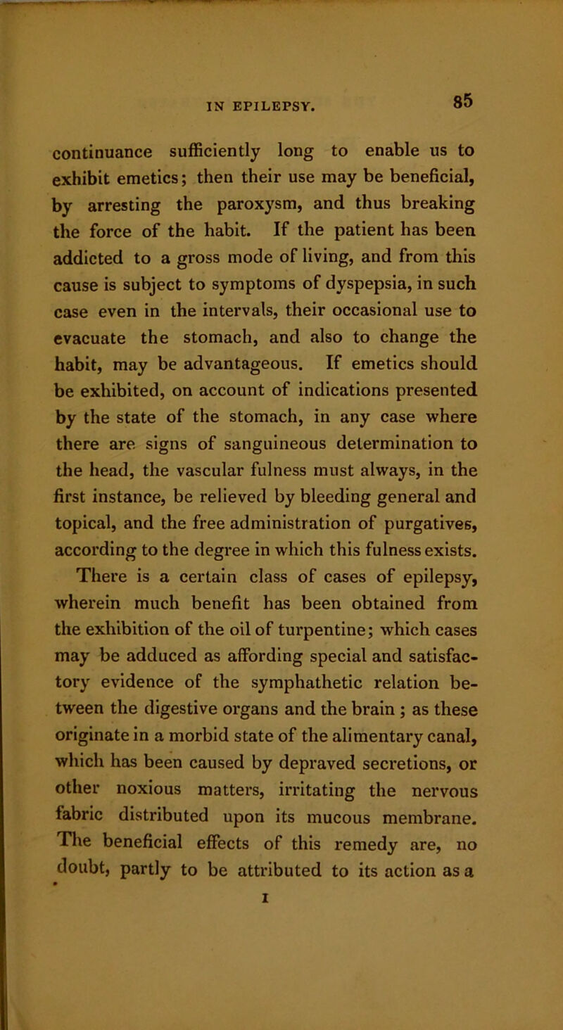 continuance sufficiently long to enable us to exhibit emetics; then their use may be beneficial, by arresting the paroxysm, and thus breaking the force of the habit. If the patient has been addicted to a gross mode of living, and from this cause is subject to symptoms of dyspepsia, in such case even in the intervals, their occasional use to evacuate the stomach, and also to change the habit, may be advantageous. If emetics should be exhibited, on account of indications presented by the state of the stomach, in any case where there are signs of sanguineous determination to the head, the vascular fulness must always, in the first instance, be relieved by bleeding general and topical, and the free administration of purgatives, according to the degree in which this fulness exists. There is a certain class of cases of epilepsy, wherein much benefit has been obtained from the exhibition of the oil of turpentine; which cases may be adduced as affording special and satisfac- tory evidence of the symphathetic relation be- tween the digestive organs and the brain ; as these originate in a morbid state of the alimentary canal, which has been caused by depraved secretions, or other noxious matters, irritating the nervous fabric distributed upon its mucous membrane. The beneficial effects of this remedy are, no doubt, partly to be attributed to its action as a i