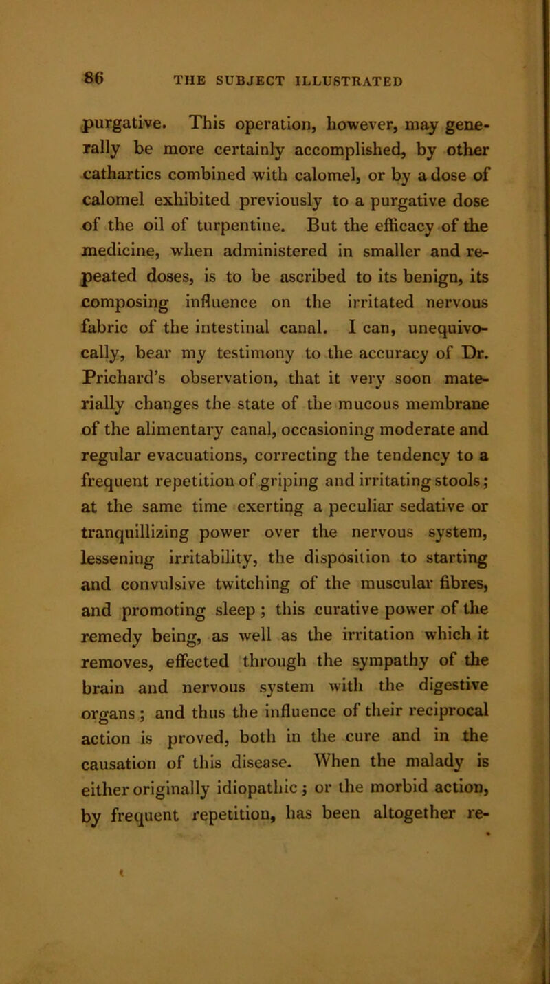 purgative. This operation, however, may gene- rally be more certainly accomplished, by other cathartics combined with calomel, or by a dose of calomel exhibited previously to a purgative dose of the oil of turpentine. But the efficacy of the medicine, when administered in smaller and re- peated doses, is to be ascribed to its benign, its composing influence on the irritated nervous fabric of the intestinal canal. I can, unequivo- cally, bear my testimony to the accuracy of Dr. Prichard’s observation, that it very soon mate- rially changes the state of the mucous membrane of the alimentary canal, occasioning moderate and regular evacuations, correcting the tendency to a frequent repetition of griping and irritating stools; at the same time exerting a peculiar sedative or tranquillizing power over the nervous system, lessening irritability, the disposition to starting and convulsive twitching of the muscular fibres, and promoting sleep ; this curative power of the remedy being, as well as the irritation which it removes, effected through the sympathy of the brain and nervous system with the digestive organs ; and thus the influence of their reciprocal action is proved, both in the cure and in the causation of this disease. When the malady is either originally idiopathic; or the morbid action, by frequent repetition, has been altogether re-