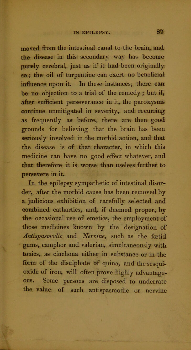 moved from the intestinal canal to the brain, and the disease in this secondary way has become purely cerebral, just as if it had been originally so; the oil of turpentine can exert no beneficial influence upon it. In these instances, there can be no objection to a trial of the remedy ; but if, after sufficient perseverance in it, the paroxysms continue unmitigated in severity, and recurring as frequently as before, there are then good grounds for believing that the brain has been seriously involved in the morbid action, and that the disease is of that character, in which this medicine can have no good effect whatever, and that therefore it is worse than useless further to persevere in it. In the epilepsy sympathetic of intestinal disor- der, after the morbid cause has been removed by a judicious exhibition of carefully selected and combined cathartics, and, if deemed proper, by the occasional use of emetics, the employment of those medicines known by the designation of Antispasmodic and Nervine, such as the foetid gums, camphor and valerian, simultaneously with tonics, as cinchona either in substance or in the form of the disulphate of quina, and the sesqui- oxide of iron, will often prove highly advantage- ous. Some persons are disposed to underrate the value of such antispasmodic or nervine