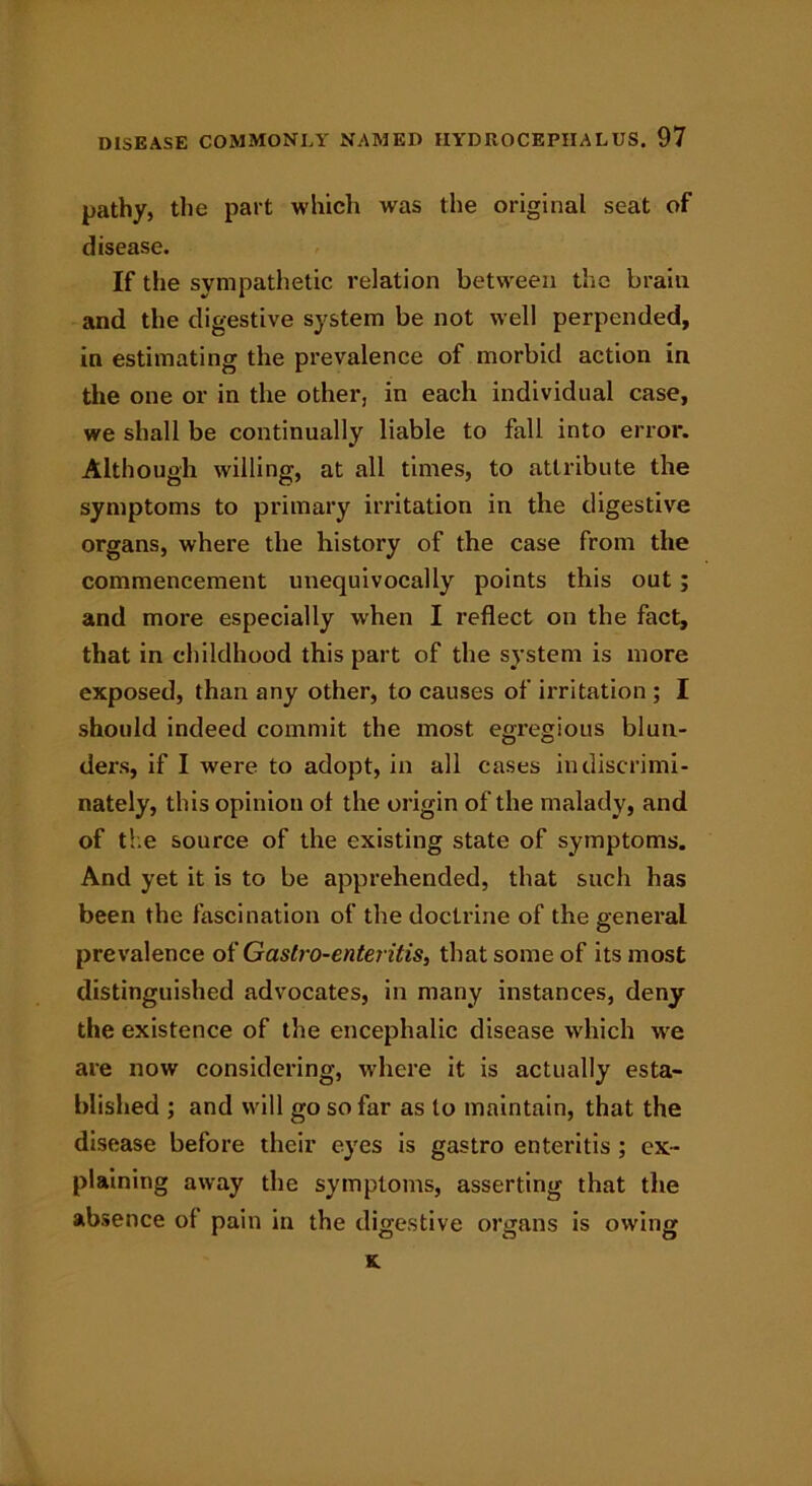 pathy, the part which was the original seat of disease. If the sympathetic relation between the brain and the digestive system be not well perpended, in estimating the prevalence of morbid action in the one or in the other, in each individual case, we shall be continually liable to fall into error. Although willing, at all times, to attribute the symptoms to primary irritation in the digestive organs, where the history of the case from the commencement unequivocally points this out; and more especially when I reflect on the fact, that in childhood this part of the system is more exposed, than any other, to causes of irritation ; I should indeed commit the most egregious blun- ders, if I wrere to adopt, in all cases indiscrimi- nately, this opinion of the origin of the malady, and of the source of the existing state of symptoms. And yet it is to be apprehended, that such has been the fascination of the doctrine of the general prevalence of Gastro-enteritis, that some of its most distinguished advocates, in many instances, deny the existence of the encephalic disease which we are now considering, where it is actually esta- blished ; and will go so far as to maintain, that the disease before their eyes is gastro enteritis ; ex- plaining away the symptoms, asserting that the absence ol pain in the digestive organs is owing K